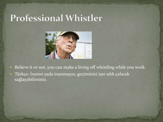  Believe it or not, you can make a living off whistling while you work.
 Türkçe: İnanın yada inanmayın, geçiminizi işte ıslık çalarak

sağlayabilirsiniz.

 