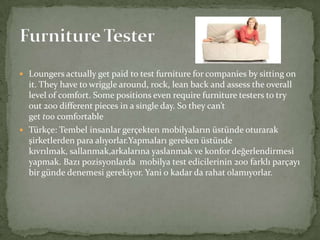  Loungers actually get paid to test furniture for companies by sitting on

it. They have to wriggle around, rock, lean back and assess the overall
level of comfort. Some positions even require furniture testers to try
out 200 different pieces in a single day. So they can’t
get too comfortable
 Türkçe: Tembel insanlar gerçekten mobilyaların üstünde oturarak
şirketlerden para alıyorlar.Yapmaları gereken üstünde
kıvrılmak, sallanmak,arkalarına yaslanmak ve konfor değerlendirmesi
yapmak. Bazı pozisyonlarda mobilya test edicilerinin 200 farklı parçayı
bir günde denemesi gerekiyor. Yani o kadar da rahat olamıyorlar.

 