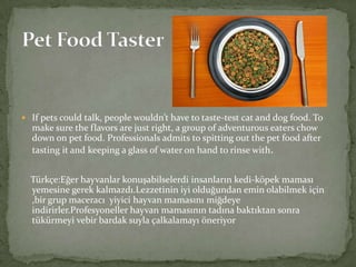  If pets could talk, people wouldn’t have to taste-test cat and dog food. To

make sure the flavors are just right, a group of adventurous eaters chow
down on pet food. Professionals admits to spitting out the pet food after
tasting it and keeping a glass of water on hand to rinse with.
Türkçe:Eğer hayvanlar konuşabilselerdi insanların kedi-köpek maması
yemesine gerek kalmazdı.Lezzetinin iyi olduğundan emin olabilmek için
,bir grup maceracı yiyici hayvan mamasını miğdeye
indirirler.Profesyoneller hayvan mamasının tadına baktıktan sonra
tükürmeyi vebir bardak suyla çalkalamayı öneriyor

 