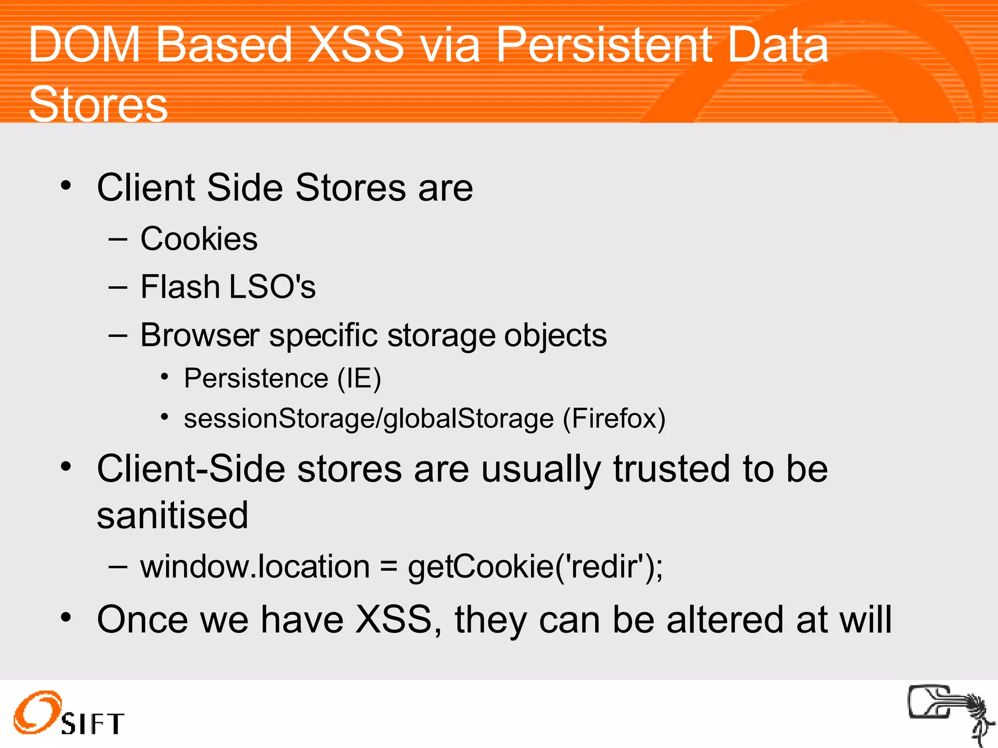 DOM Based XSS via Persistent Data Stores Client Side Stores are Cookies Flash LSO's Browser specific storage objects Persistence (IE)‏ sessionStorage/globalStorage (Firefox)  Client-Side stores are usually trusted to be sanitised window.location = getCookie('redir'); Once we have XSS, they can be altered at will 