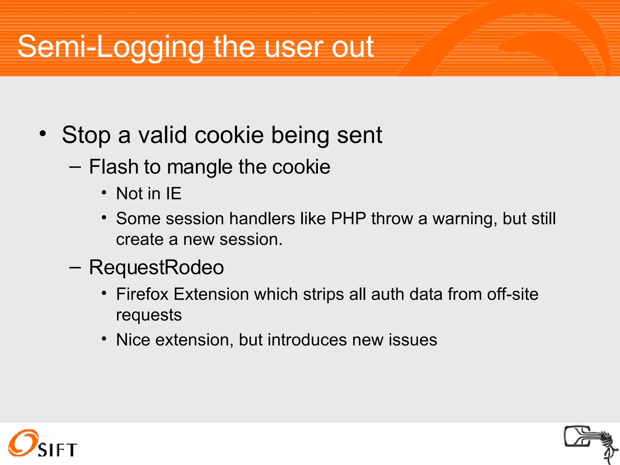 Semi-Logging the user out Stop a valid cookie being sent Flash to mangle the cookie Not in IE Some session handlers like PHP throw a warning, but still create a new session. RequestRodeo Firefox Extension which strips all auth data from off-site requests Nice extension, but introduces new issues 