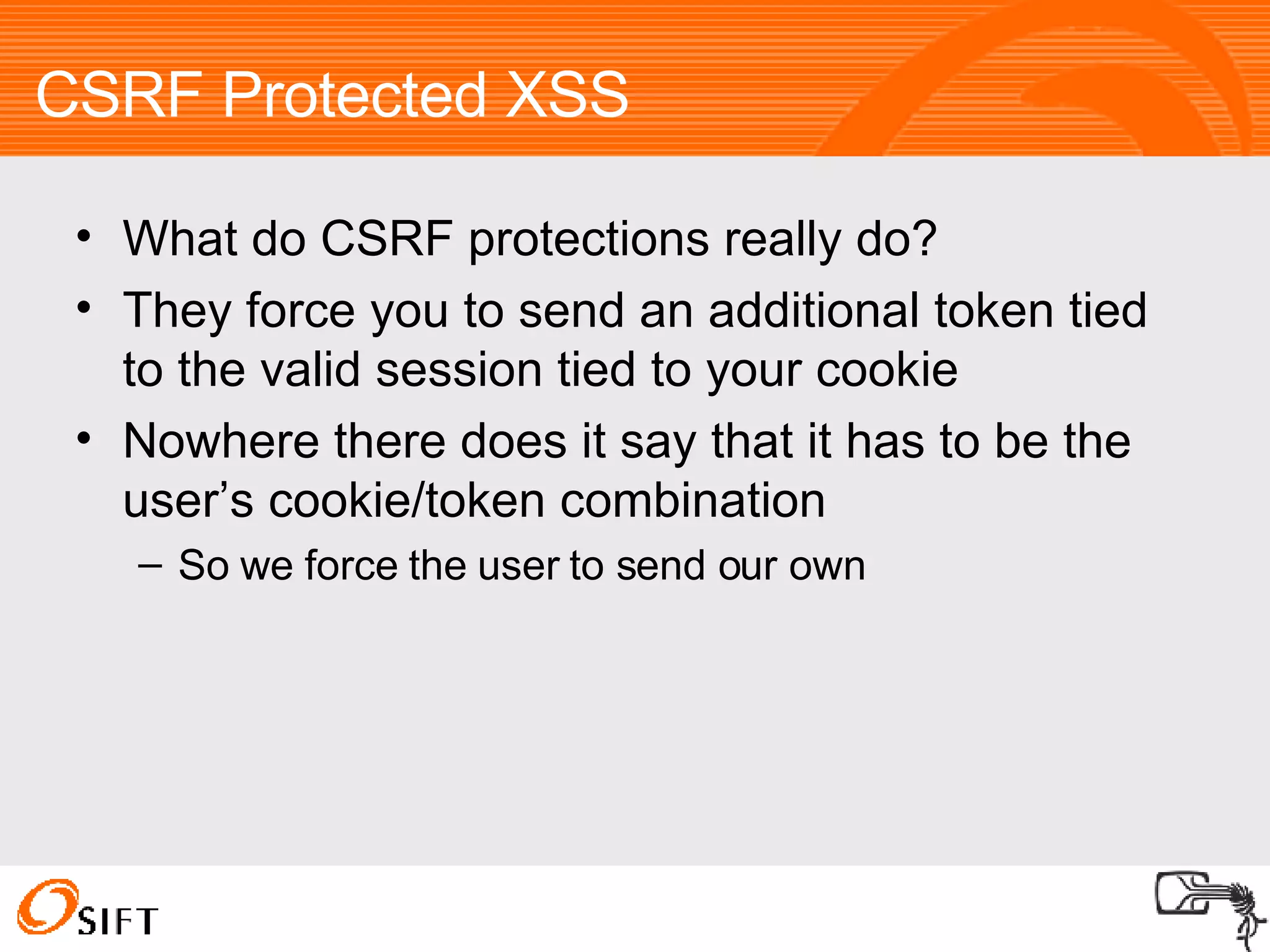 CSRF Protected XSS What do CSRF protections really do? They force you to send an additional token tied to the valid session tied to your cookie Nowhere there does it say that it has to be the user’s cookie/token combination So we force the user to send our own 