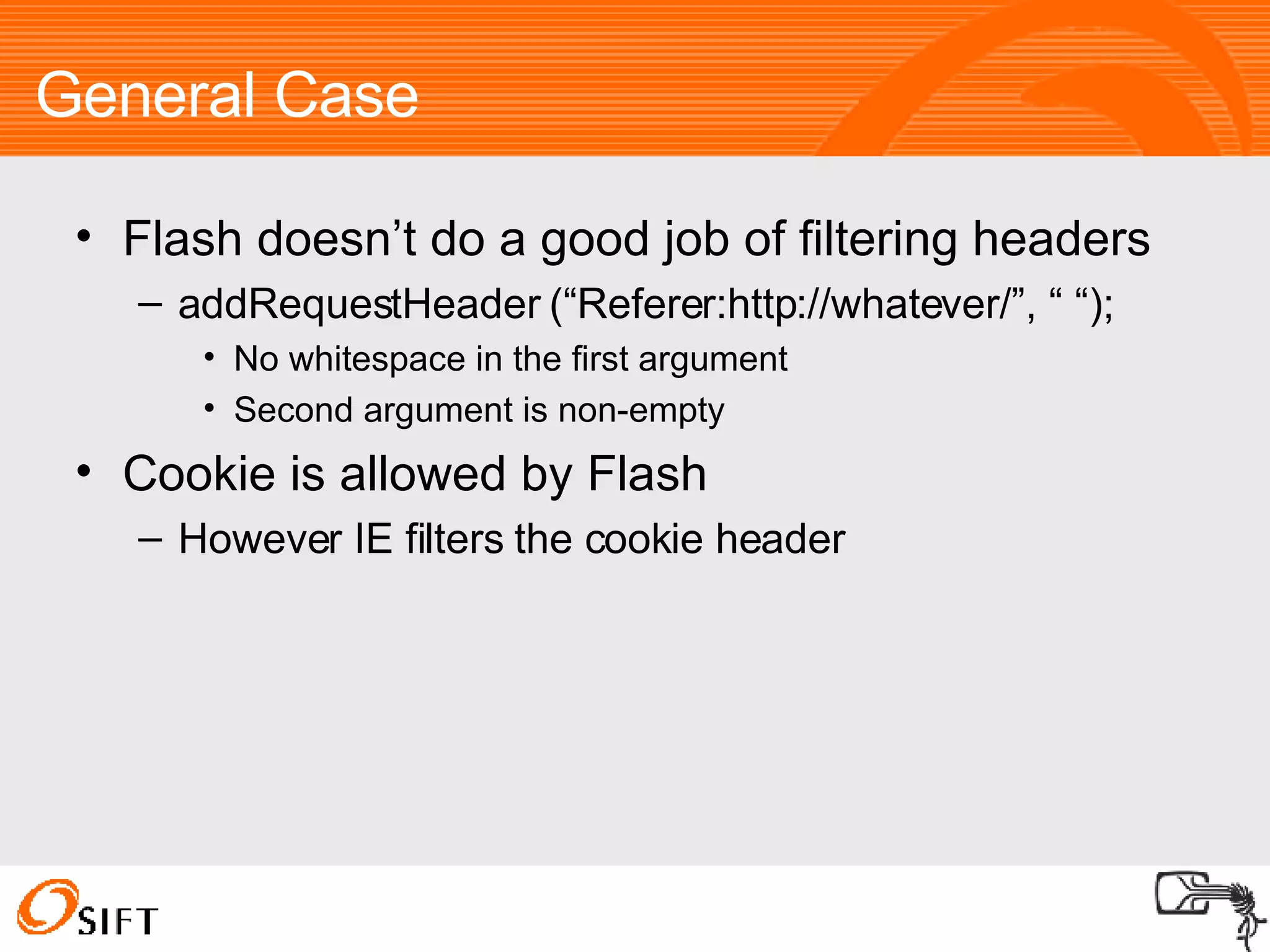 General Case Flash doesn’t do a good job of filtering headers addRequestHeader (“Referer:http://whatever/”, “ “); No whitespace in the first argument Second argument is non-empty Cookie is allowed by Flash However IE filters the cookie header 