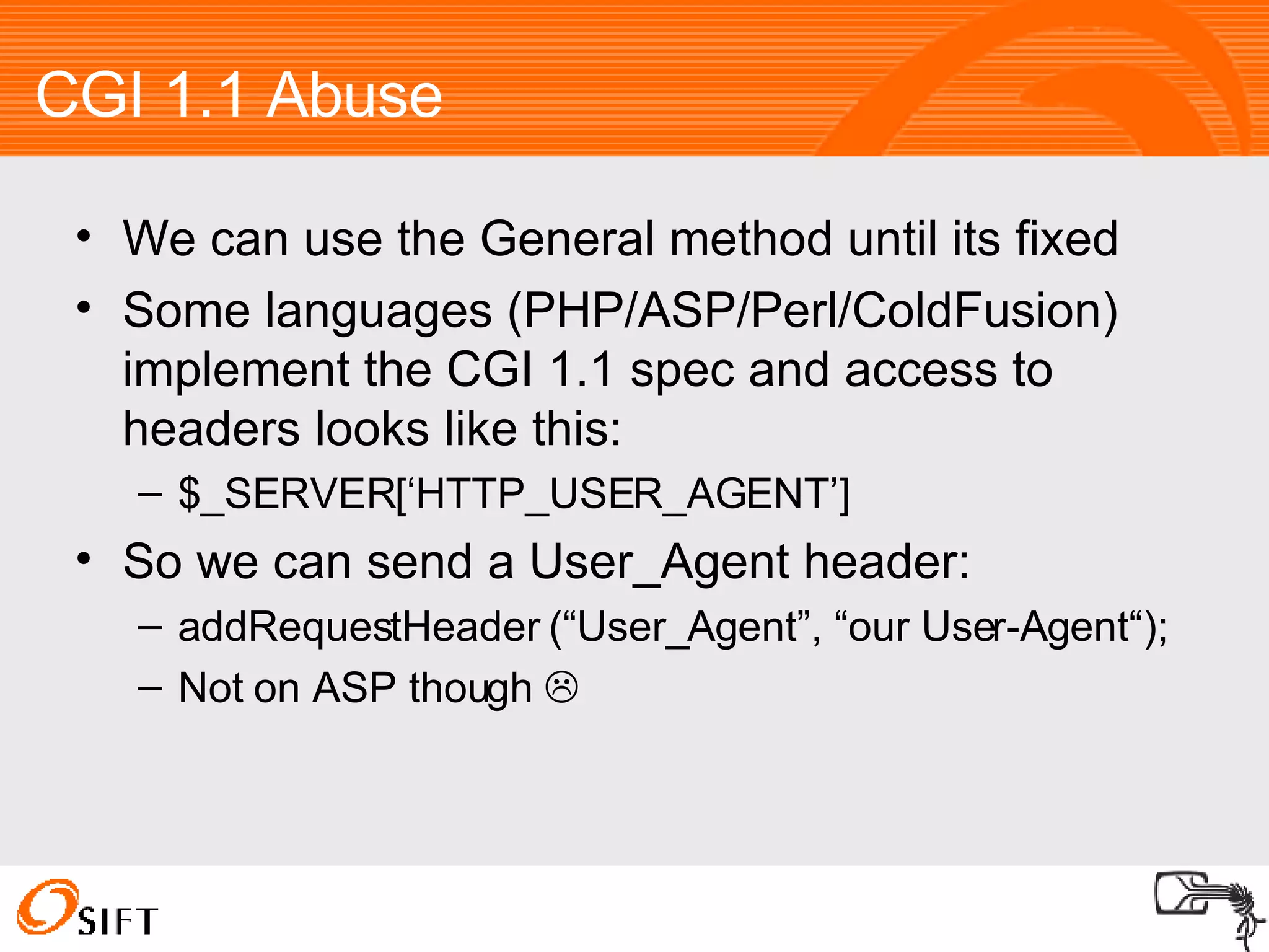 CGI 1.1 Abuse We can use the General method until its fixed Some languages (PHP/ASP/Perl/ColdFusion) implement the CGI 1.1 spec and access to headers looks like this: $_SERVER[‘HTTP_USER_AGENT’] So we can send a User_Agent header: addRequestHeader (“User_Agent”, “our User-Agent“); Not on ASP though   