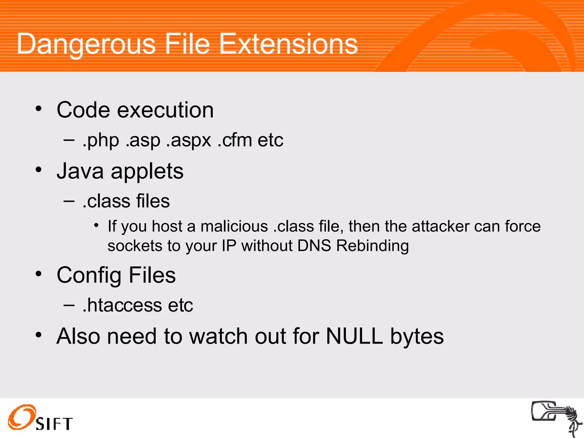 Dangerous File Extensions Code execution .php .asp .aspx .cfm etc Java applets .class files If you host a malicious .class file, then the attacker can force sockets to your IP without DNS Rebinding Config Files .htaccess etc Also need to watch out for NULL bytes 