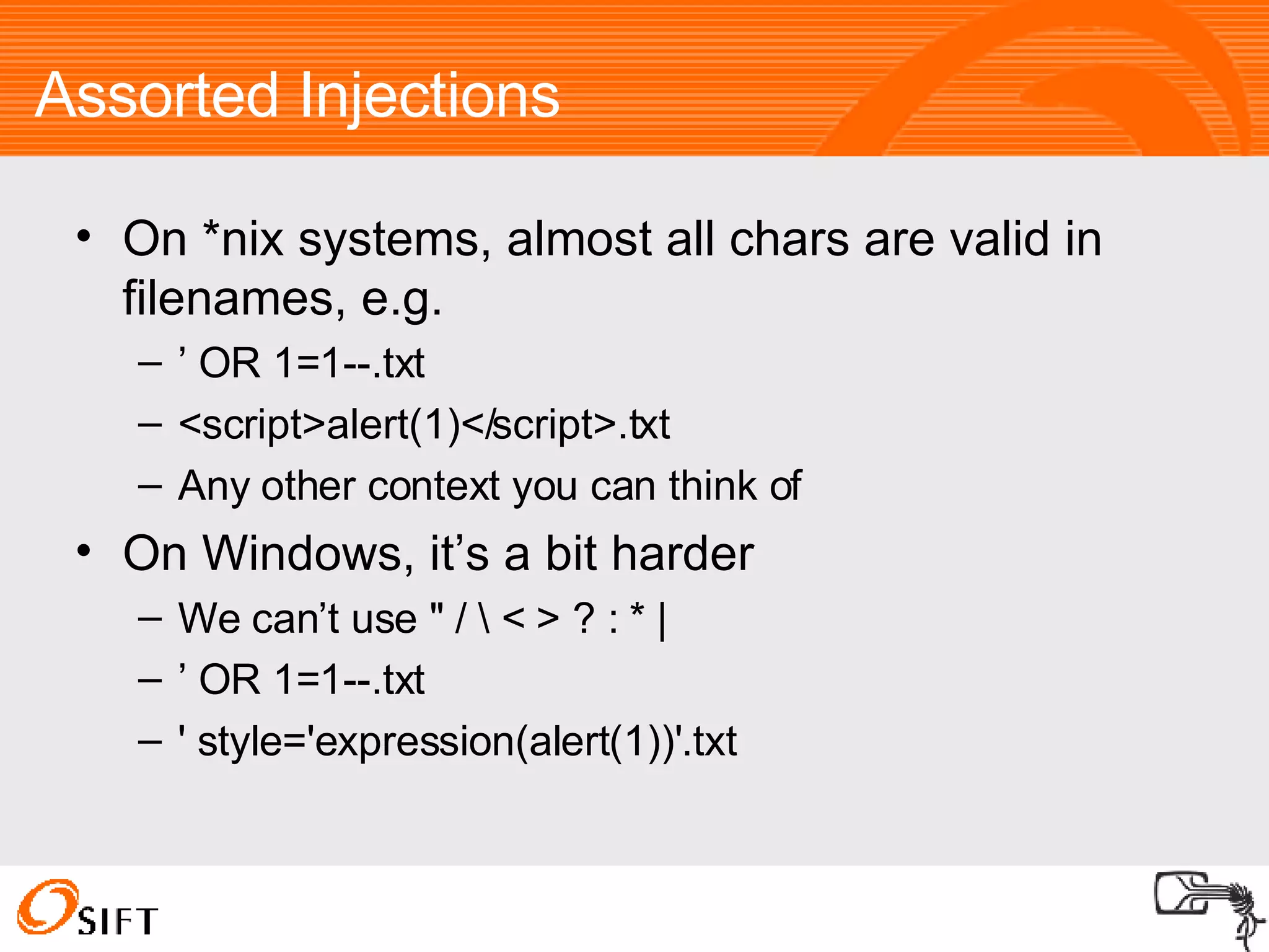 Assorted Injections On *nix systems, almost all chars are valid in filenames, e.g. ’  OR 1=1--.txt <script>alert(1)</script>.txt Any other context you can think of On Windows, it’s a bit harder We can’t use " / \ < > ? : * | ’  OR 1=1--.txt ' style='expression(alert(1))'.txt 