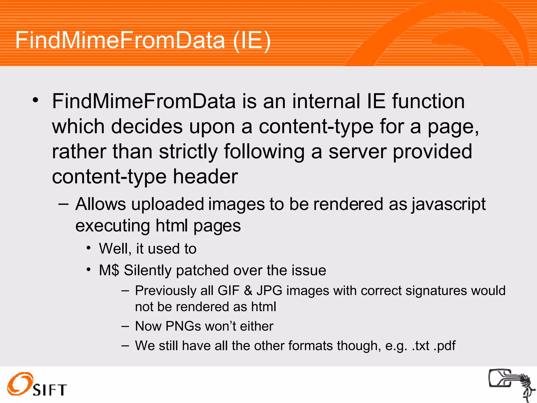 FindMimeFromData (IE)‏ FindMimeFromData is an internal IE function which decides upon a content-type for a page, rather than strictly following a server provided content-type header Allows uploaded images to be rendered as javascript executing html pages Well, it used to M$ Silently patched over the issue Previously all GIF & JPG images with correct signatures would not be rendered as html Now PNGs won’t either We still have all the other formats though, e.g. .txt .pdf 