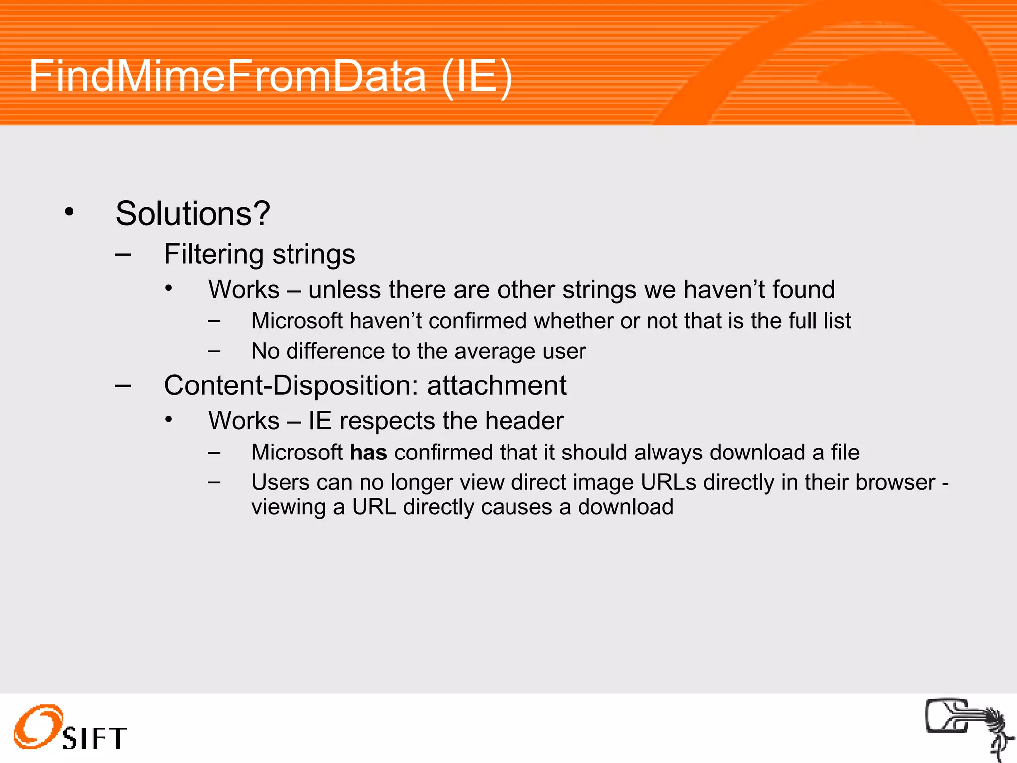 FindMimeFromData (IE)‏ Solutions? Filtering strings Works – unless there are other strings we haven’t found Microsoft haven’t confirmed whether or not that is the full list No difference to the average user Content-Disposition: attachment Works – IE respects the header Microsoft  has  confirmed that it should always download a file Users can no longer view direct image URLs directly in their browser - viewing a URL directly causes a download 