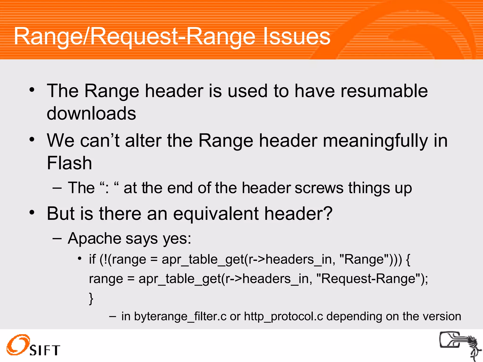 Range/Request-Range Issues The Range header is used to have resumable downloads We can’t alter the Range header meaningfully in Flash The “: “ at the end of the header screws things up But is there an equivalent header? Apache says yes: if (!(range = apr_table_get(r->headers_in, "Range"))) { range = apr_table_get(r->headers_in, "Request-Range");  }  in byterange_filter.c or http_protocol.c depending on the version 