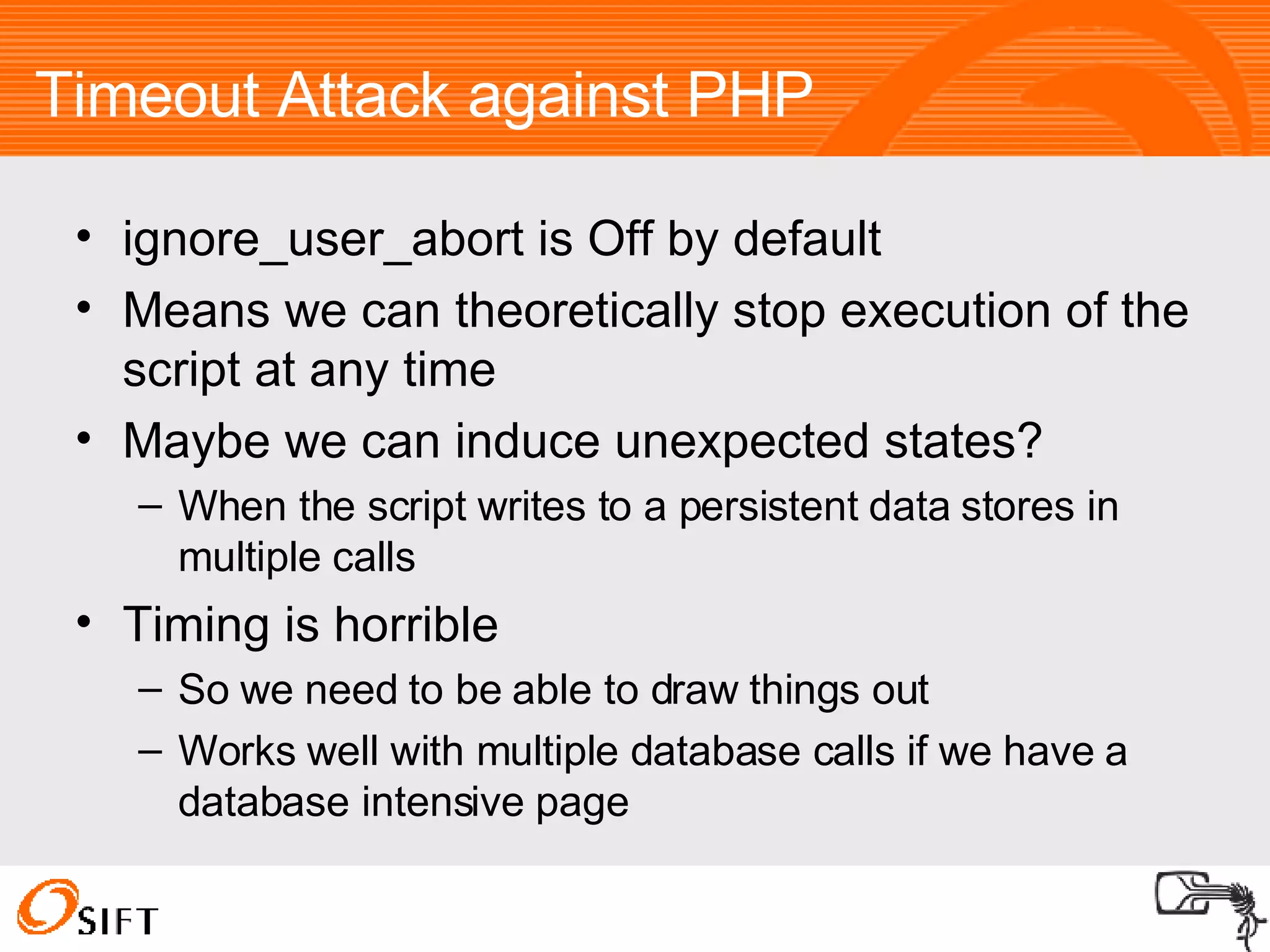 Timeout Attack against PHP ignore_user_abort is Off by default Means we can theoretically stop execution of the script at any time Maybe we can induce unexpected states? When the script writes to a persistent data stores in multiple calls Timing is horrible So we need to be able to draw things out Works well with multiple database calls if we have a database intensive page 