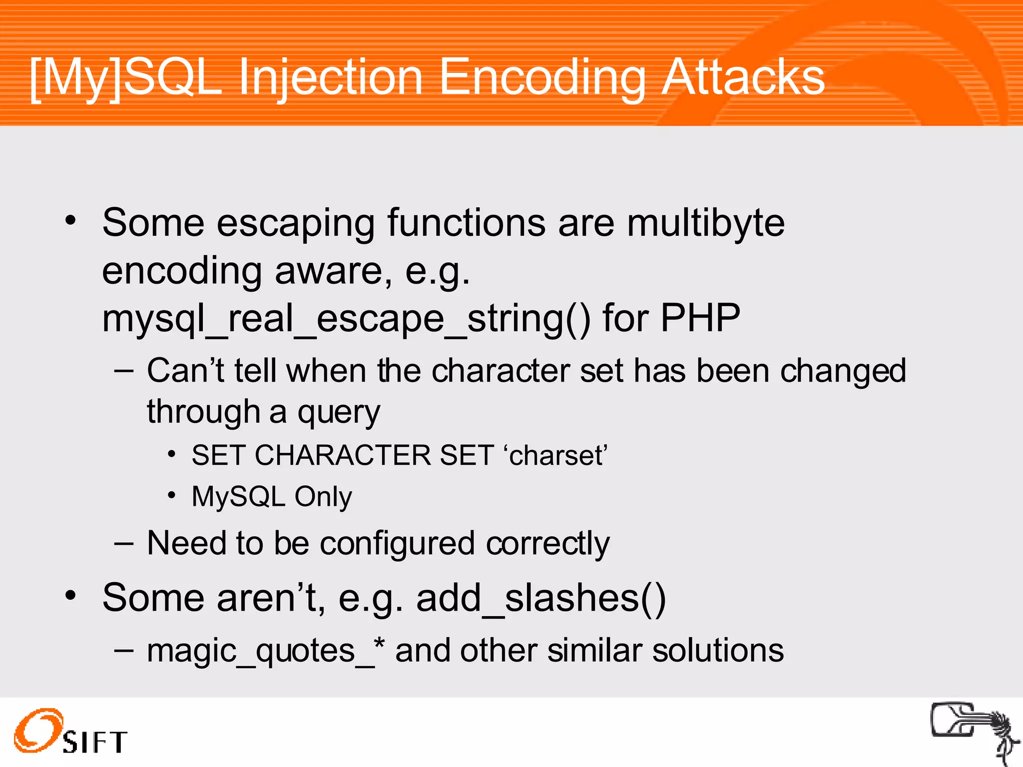[My]SQL Injection Encoding Attacks Some escaping functions are multibyte encoding aware, e.g. mysql_real_escape_string() for PHP Can’t tell when the character set has been changed through a query SET CHARACTER SET ‘charset’ MySQL Only Need to be configured correctly Some aren’t, e.g. add_slashes()  magic_quotes_* and other similar solutions 