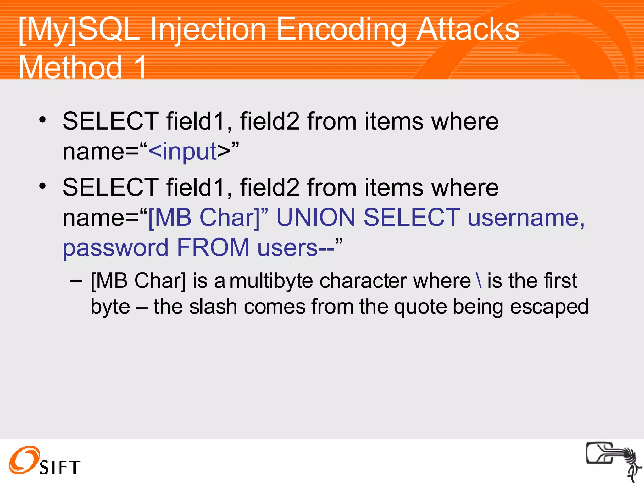 [My]SQL Injection Encoding Attacks Method 1 SELECT field1, field2 from items where name=“ <input >” SELECT field1, field2 from items where name=“ [MB Char]” UNION SELECT username, password FROM users-- ” [MB Char] is a multibyte character where  \  is the first byte – the slash comes from the quote being escaped 