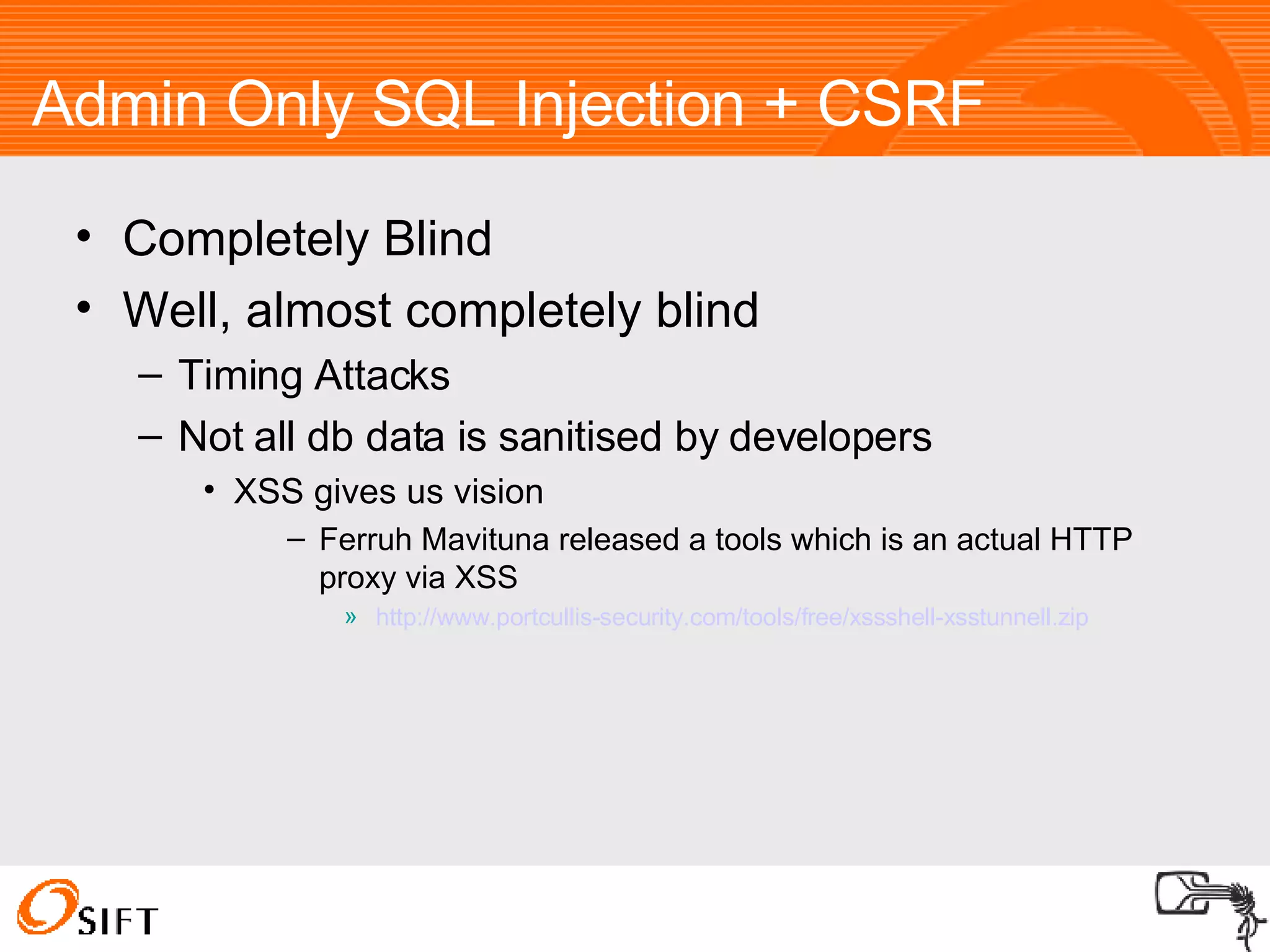 Completely Blind Well, almost completely blind Timing Attacks Not all db data is sanitised by developers XSS gives us vision Ferruh Mavituna released a tools which is an actual HTTP proxy via XSS http://www.portcullis-security.com/tools/free/xssshell-xsstunnell.zip Admin Only SQL Injection + CSRF 