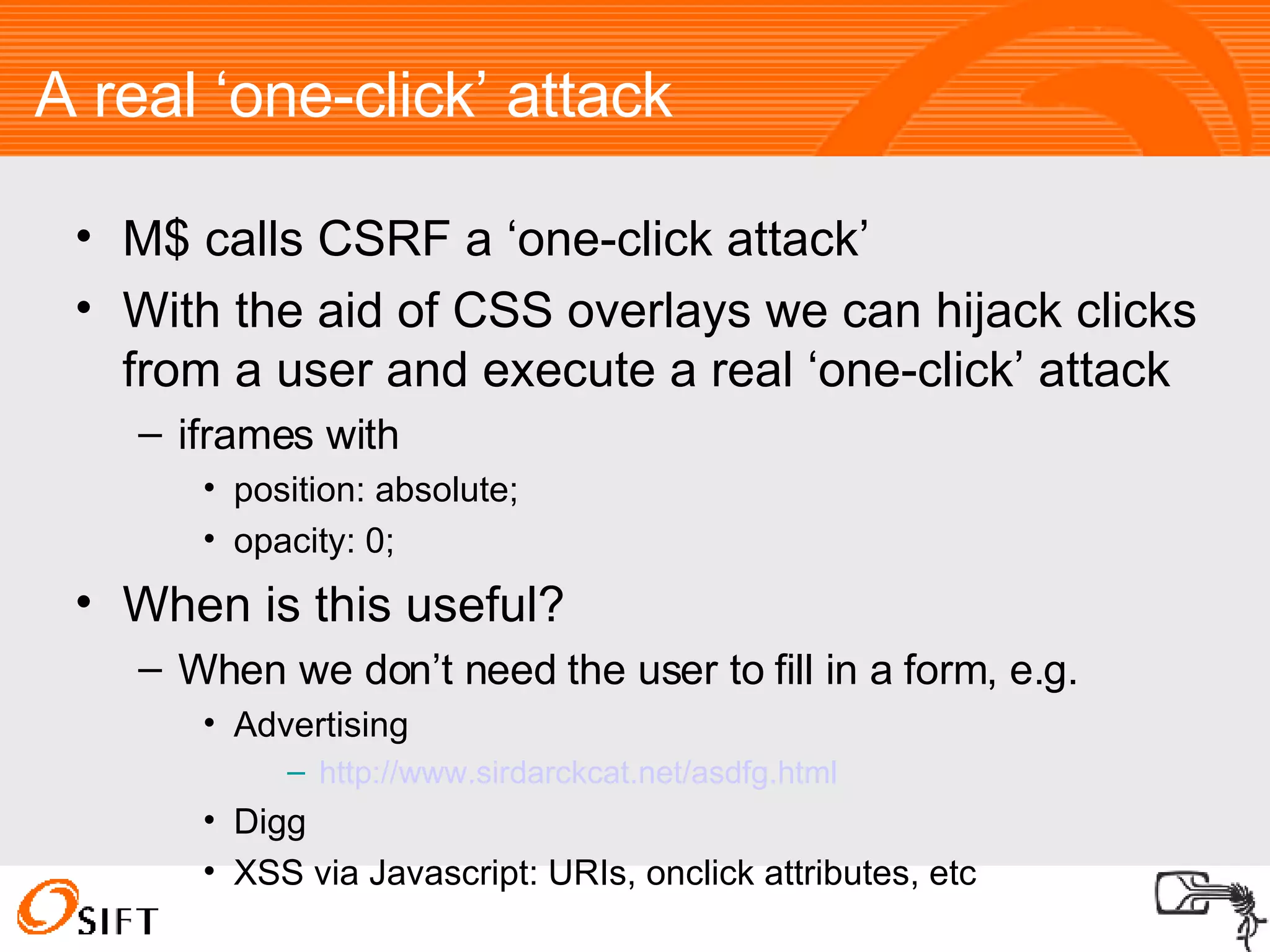 A real ‘one-click’ attack M$ calls CSRF a ‘one-click attack’ With the aid of CSS overlays we can hijack clicks from a user and execute a real ‘one-click’ attack iframes with position: absolute; opacity: 0; When is this useful? When we don’t need the user to fill in a form, e.g. Advertising http:// www.sirdarckcat.net/asdfg.html Digg XSS via Javascript: URIs, onclick attributes, etc 
