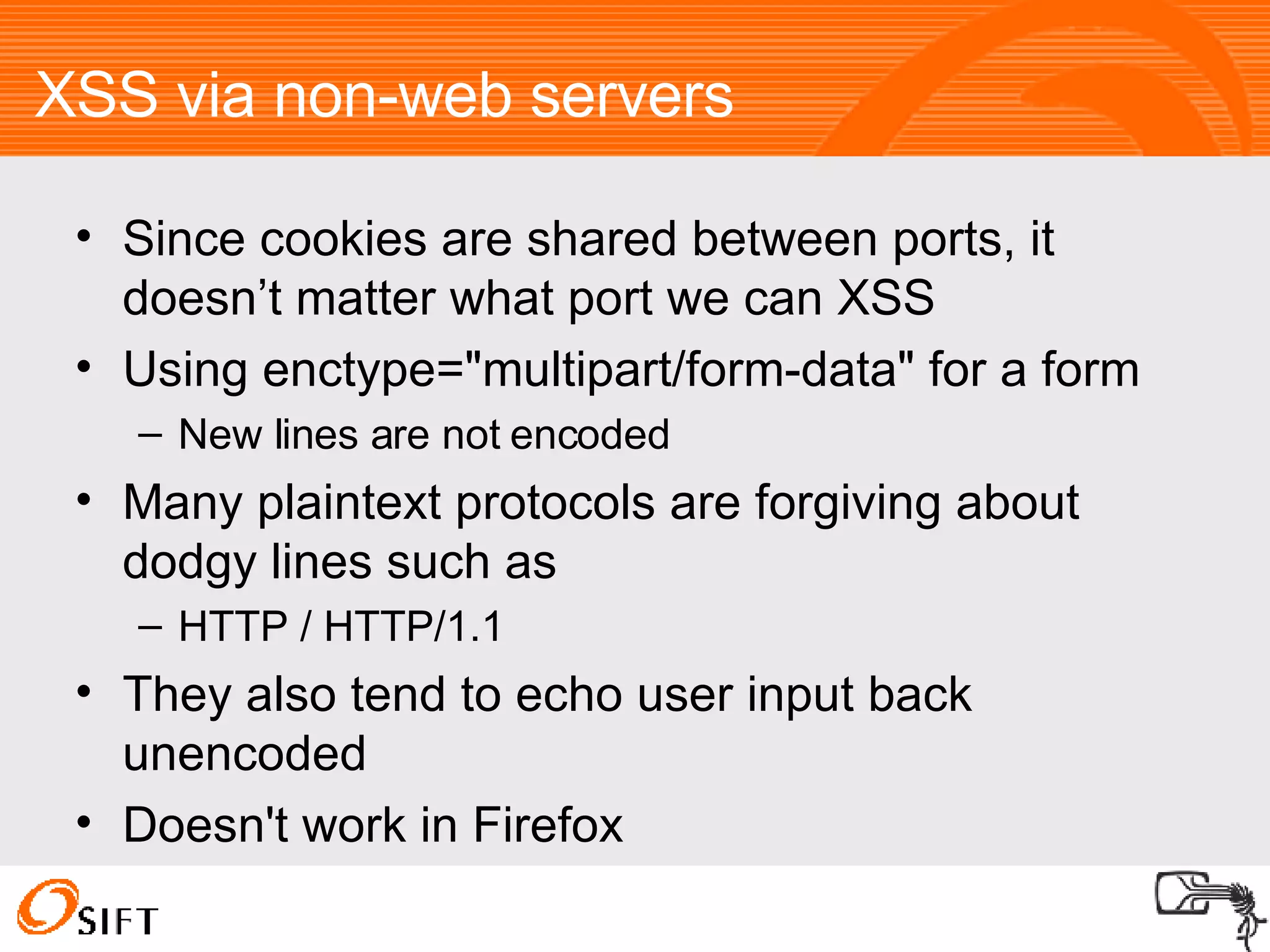 XSS via non-web servers Since cookies are shared between ports, it doesn’t matter what port we can XSS Using enctype="multipart/form-data" for a form New lines are not encoded Many plaintext protocols are forgiving about dodgy lines such as HTTP / HTTP/1.1 They also tend to echo user input back unencoded Doesn't work in Firefox 