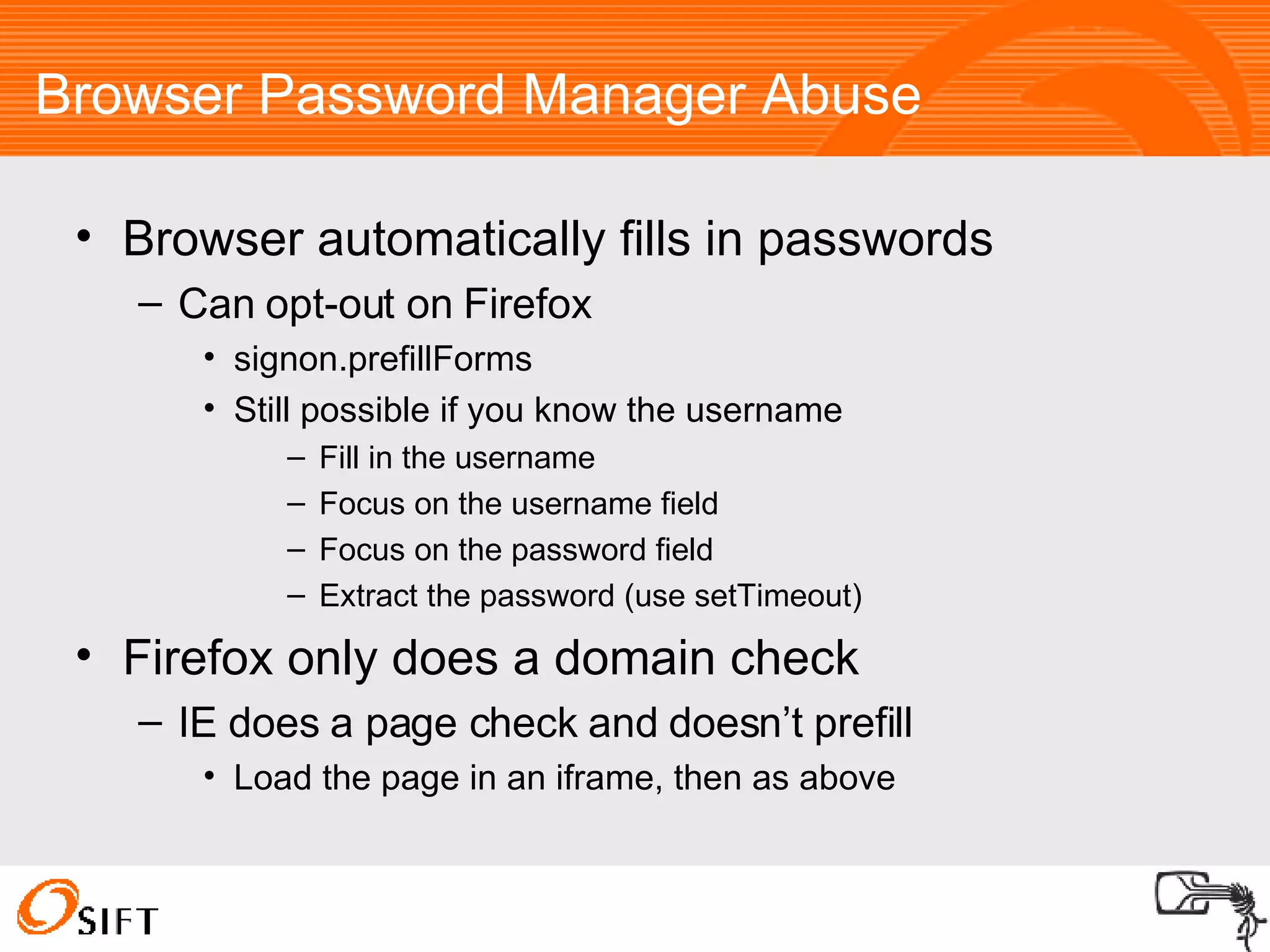 Browser Password Manager Abuse Browser automatically fills in passwords Can opt-out on Firefox signon.prefillForms Still possible if you know the username Fill in the username Focus on the username field Focus on the password field Extract the password (use setTimeout)‏ Firefox only does a domain check IE does a page check and doesn’t prefill Load the page in an iframe, then as above 