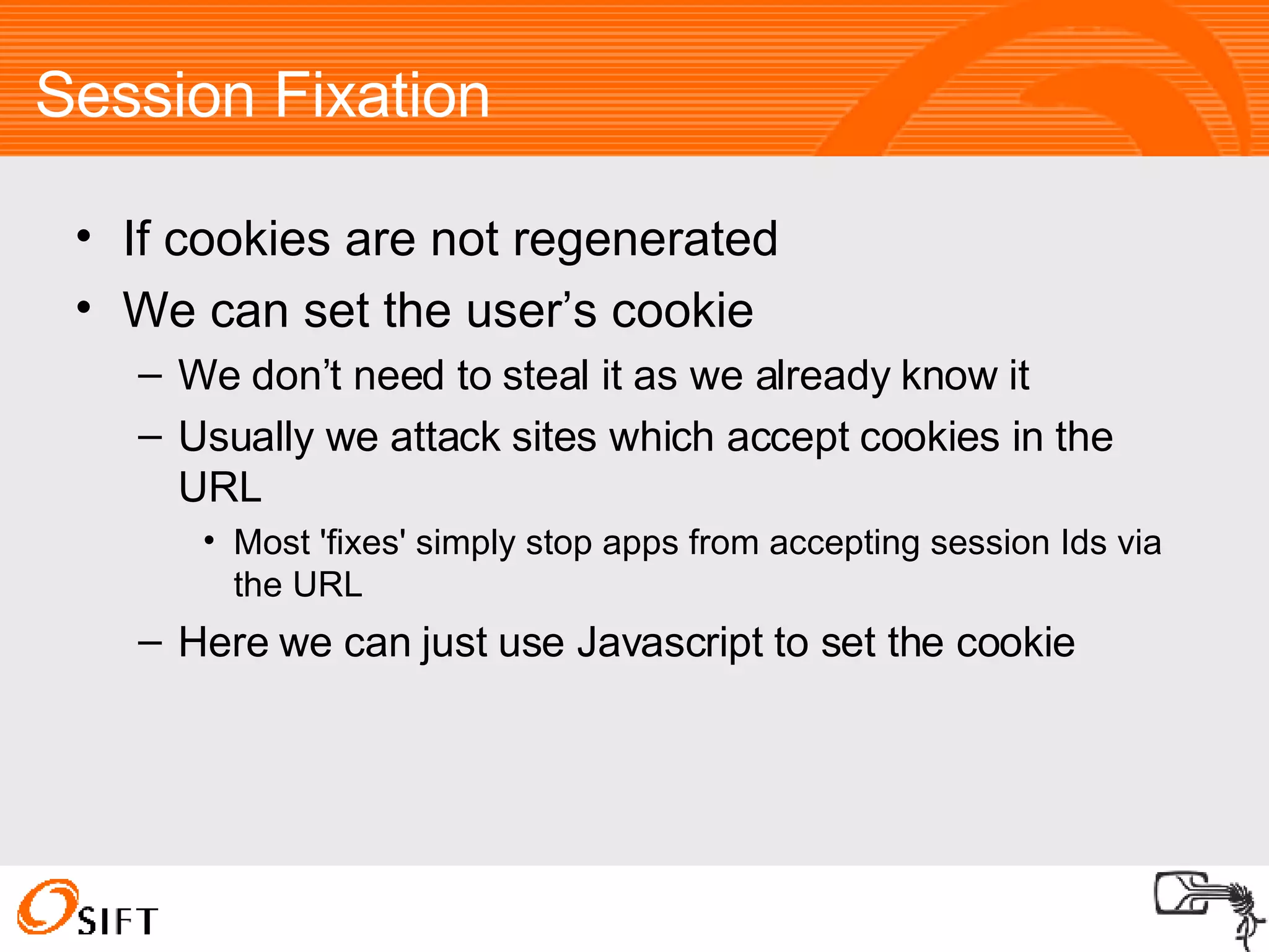 Session Fixation If cookies are not regenerated We can set the user’s cookie We don’t need to steal it as we already know it Usually we attack sites which accept cookies in the URL Most 'fixes' simply stop apps from accepting session Ids via the URL Here we can just use Javascript to set the cookie 