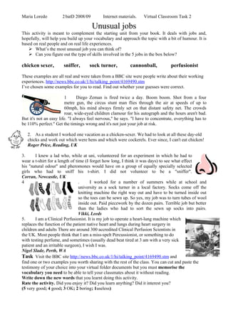 Maria Loredo          2 batD 2008/09         Internet materials.    Virtual Classroom Task 2

                                       Unusual jobs
This activity is meant to complement the starting unit from your book. It deals with jobs and,
hopefully, will help you build up your vocabulary and approach the topic with a bit of humour. It is
based on real people and on real life experiences.
    What’s the most unusual job you can think of?
    Can you figure out the type of skills involved in the 5 jobs in the box below?

chicken sexer,         sniffer,      sock turner,           cannonball,            perfusionist

These examples are all real and were taken from a BBC site were people write about their working
experiences. http://news.bbc.co.uk/1/hi/talking_point/4169490.stm
I’ve chosen some examples for you to read. Find out whether your guesses were correct.

                         1      Diego Zeman is fired twice a day. Boom boom. Shot from a four
                         metre gun, the circus stunt man flies through the air at speeds of up to
                         60mph, his mind always firmly set on that distant safety net. The crowds
                         roar, wide-eyed children clamour for his autograph and the hours aren't bad.
But it's not an easy life. "I always feel nervous," he says. "I have to concentrate, everything has to
be 110% perfect." Get the timings wrong and it's not just your job at risk.

   2. As a student I worked one vacation as a chicken-sexer. We had to look at all these day-old
   chicks and work out which were hens and which were cockerels. Ever since, I can't eat chicken!
   Roger Price, Reading, UK

3.      I knew a lad who, while at uni, volunteered for an experiment in which he had to
wear a t-shirt for a length of time (I forget how long, I think it was days) to see what effect
his "natural odour" and pheromones would have on a group of equally specially selected
girls who had to sniff his t-shirt. I did not volunteer to be a "sniffer".
Corran, Newcastle, UK
4                                .      I worked for a number of summers while at school and
                                 university as a sock turner in a local factory. Socks come off the
                                 knitting machine the right way out and have to be turned inside out
                                 so the toes can be sewn up. So yes, my job was to turn tubes of wool
                                 inside out. Paid piecework by the dozen pairs. Terrible job but better
                                 than the ladies who had to sort the sewn up socks into pairs.
                                 Vikki, Leeds
5.      I am a Clinical Perfusionist. It is my job to operate a heart-lung machine which
replaces the function of the patient native heart and lungs during heart surgery in
children and adults There are around 300 accredited Clinical Perfusion Scientists in
the UK. Most people think that I am a miss-spelt Percussionist, or something to do
with testing perfume, and sometimes (usually dead beat tired at 3 am with a very sick
patient and an irritable surgeon), I wish I was.
Nigel Slade, Perth, WA
Task Visit the BBC site http://news.bbc.co.uk/1/hi/talking_point/4169490.stm and
find one or two examples you worth sharing with the rest of the class. You can cut and paste the
testimony of your choice into your virtual folder documents but you must memorise the
vocabulary you need to be able to tell your classmates about it without reading.
Write down the new words that you learnt doing this activity.
Rate the activity. Did you enjoy it? Did you learn anything? Did it interest you?
(5 very good; 4 good; 3 OK; 2 boring; 1useless)
 
