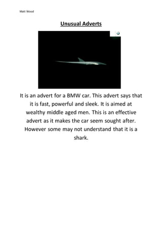 Matt Wood 
Unusual Adverts 
It is an advert for a BMW car. This advert says that 
it is fast, powerful and sleek. It is aimed at 
wealthy middle aged men. This is an effective 
advert as it makes the car seem sought after. 
However some may not understand that it is a 
shark. 
 