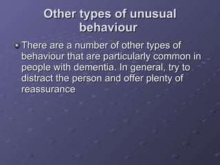 Other types of unusual behaviour   There are a number of other types of behaviour that are particularly common in people with dementia. In general, try to distract the person and offer plenty of reassurance   