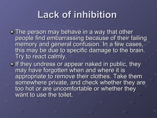 Lack of inhibition   The person may behave in a way that other people find embarrassing because of their failing memory and general confusion. In a few cases, this may be due to specific damage to the brain. Try to react calmly.  If they undress or appear naked in public, they may have forgotten when and where it is appropriate to remove their clothes. Take them somewhere private, and check whether they are too hot or are uncomfortable or whether they want to use the toilet.  