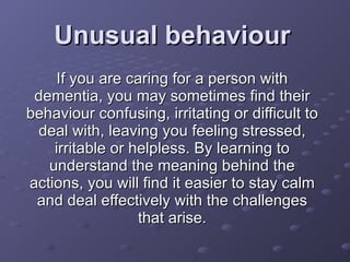 Unusual behaviour If you are caring for a person with dementia, you may sometimes find their behaviour confusing, irritating or difficult to deal with, leaving you feeling stressed, irritable or helpless. By learning to understand the meaning behind the actions, you will find it easier to stay calm and deal effectively with the challenges that arise. 