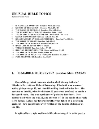 UNUSUAL BIBLE TOPICS 
By Pastor Glenn Pease 
1. IS MARRIAGE FOREVER? based on Matt. 22:23-33 
2. GHOSTS OF THE GODLY Bases on Matt. 27:5-54 
3. THE COINS OF THE BIBLE Based on Mark 12:41-44 
4. THE REALITY OF ACCIDENTS Based on Luke 13:1-5 
5. THANK GOD FOR GRANDPARENTS Based on II Tim. 1:1-7 
6. GODLY GRANDPARENTS Based on Ruth 4:13-17 
7. GRANDPARENTS AND GRANDCHILDREN Based on Psa. 128:1-6 
8. THE SPIRIT OF SPORTS Based on Heb. 12:1-2 
9. THE POWER OF MEMORY Based on Ex. 12:1-16 
10. HARMLESS AS DOVES MATT. 10:16 
11. TALKING TREES Based on Judges 9:7-15 
12. HELPING THE HANDICAPPED Based on II Sam. 9:1-13 
13. THE POWER OF MUSIC Based on Psa. 47 
14. THE POWER OF NEGATIVE THINKING Based on Isa. 1:1-17 
15. PETS ARE FOREVER Based on Isa. 11:1-9 
1. IS MARRIAGE FOREVER? based on Matt. 22:23-33 
One of the greatest romance stories of all history is that of 
Elizabeth Barrett and Robert Browning. Elizabeth was a normal 
active girl up to age 15, but then life ceiling tumbled in for her. She 
became an invalid, who for the next 20 years was confined to bed in a 
darkened room. She was a prisoner of pain and loneliness. Her 
mother died when she was 22, and she was left in the hands of a cruely 
stern father. Later, her favorite brother was taken by a drowning 
accident. Few people have ever written of the depths of despair as 
she did. 
In spite of her tragic and lonely life, she managed to write poetry 
 