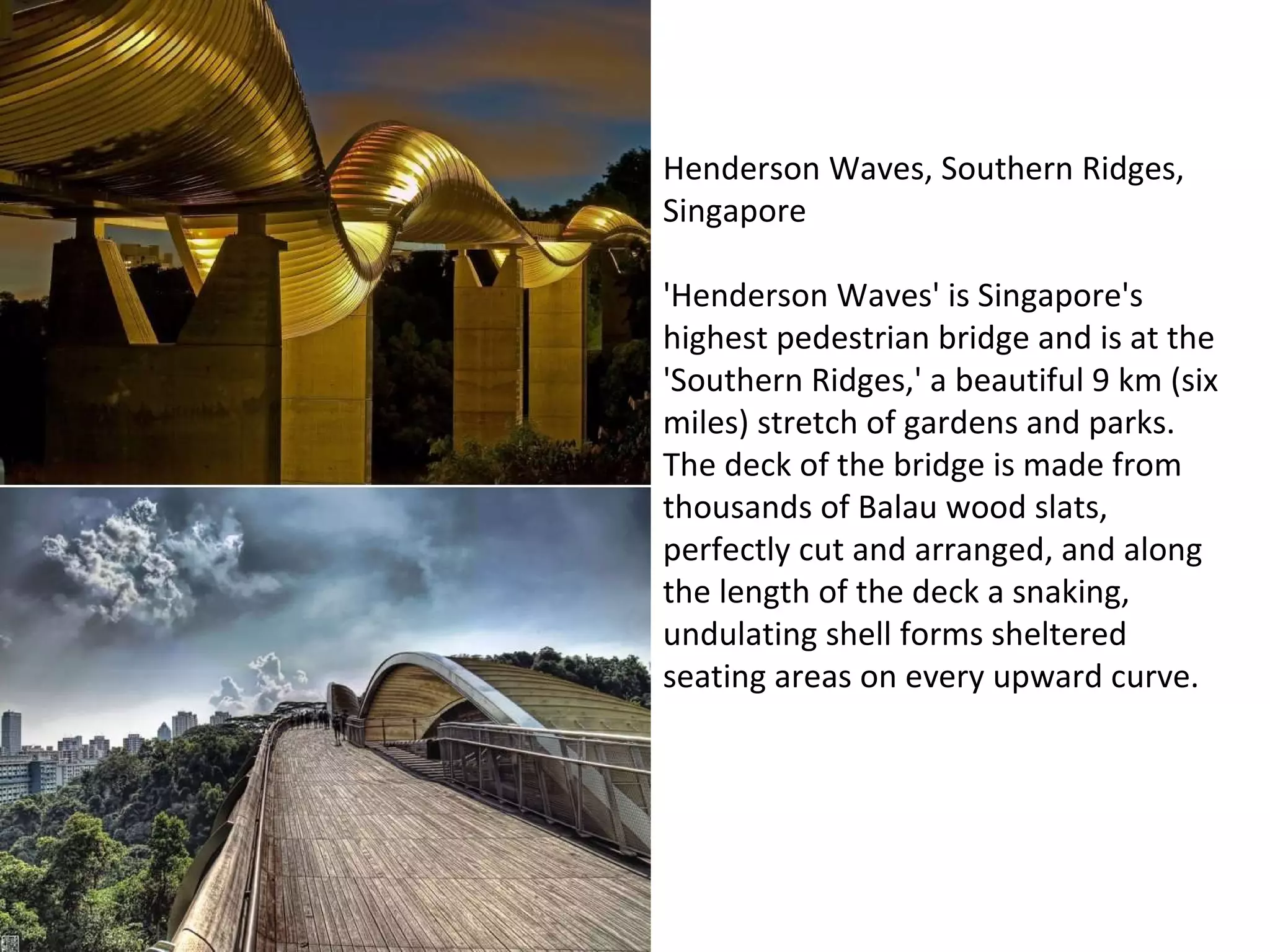 Henderson Waves, Southern Ridges, Singapore 'Henderson Waves' is Singapore's highest pedestrian bridge and is at the 'Southern Ridges,' a beautiful 9 km (six miles) stretch of gardens and parks.   The deck of the bridge is made from thousands of Balau wood slats, perfectly cut and arranged, and along the length of the deck a snaking, undulating shell forms sheltered seating areas on every upward curve. 