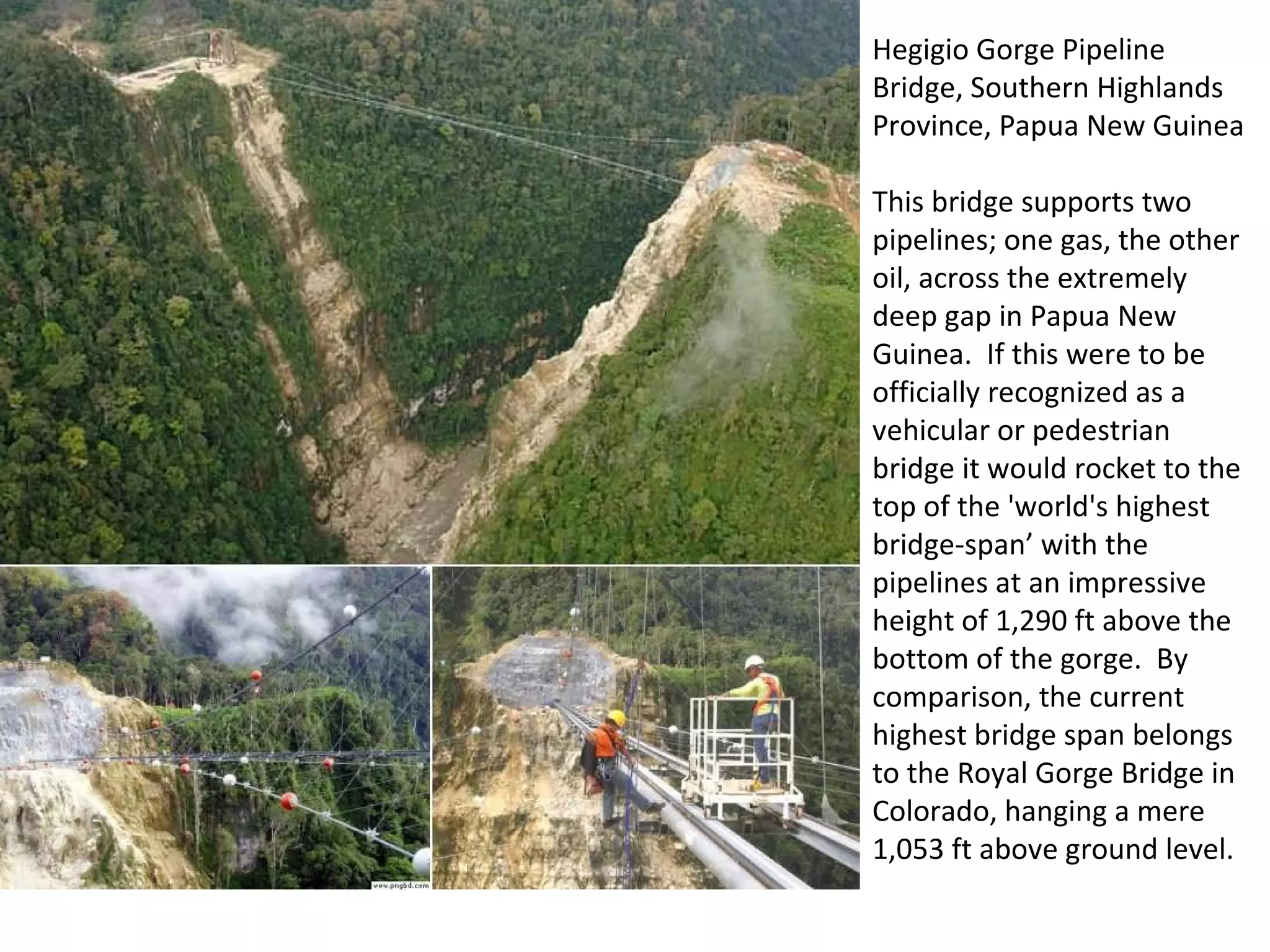 Hegigio Gorge Pipeline Bridge, Southern Highlands Province, Papua New Guinea This bridge supports two pipelines; one gas, the other oil, across the extremely deep gap in Papua New Guinea.  If this were to be officially recognized as a vehicular or pedestrian bridge it would rocket to the top of the 'world's highest bridge-span’ with the pipelines at an impressive height of 1,290 ft above the bottom of the gorge.  By comparison, the current highest bridge span belongs to the Royal Gorge Bridge in Colorado, hanging a mere 1,053 ft above ground level. 