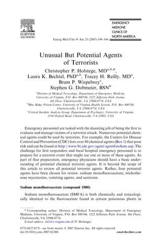 Unusual But Potential Agents
of Terrorists
Christopher P. Holstege, MDa,b,*,
Laura K. Bechtel, PhDa,b
, Tracey H. Reilly, MDa
,
Bram P. Wispelweyc
,
Stephen G. Dobmeier, BSNb
a
Division of Medical Toxicology, Department of Emergency Medicine,
University of Virginia, P.O. Box 800744, 1222 Jeﬀerson Park Avenue,
4th Floor, Charlottesville, VA 22908-0774, USA
b
Blue Ridge Poison Center, University of Virginia Health System, P.O. Box 800744,
Charlottesville, VA 22908-0774, USA
c
Critical Incident Analysis Group, Department of Psychiatry, University of Virginia,
1510 Oxford Road, Charlottesville, VA 22903, USA
Emergency personnel are tasked with the daunting job of being the ﬁrst to
evaluate and manage victims of a terrorist attack. Numerous potential chem-
ical agents could be used by terrorists. For example, the Centers for Disease
Control and Prevention (CDC) lists over 80 chemical agents (Box 1) that pose
risk and can be found at http://www.bt.cdc.gov/agent/agentlistchem.asp. The
challenge for ﬁrst responders and local hospital emergency personnel is to
prepare for a terrorist event that might use one or more of these agents. As
part of that preparation, emergency physicians should have a basic under-
standing of potential chemical terrorist agents. It is beyond the scope of
this article to review all potential terrorist agents. Rather, four potential
agents have been chosen for review: sodium monoﬂuoroacetate, trichothe-
cene mycotoxins, vomiting agents, and saxitoxin.
Sodium monoﬂuoroacetate (compound 1080)
Sodium monoﬂuoroacetate (SMFA) is both chemically and toxicologi-
cally identical to the ﬂuoroacetate found in certain poisonous plants in
* Corresponding author. Division of Medical Toxicology, Department of Emergency
Medicine, University of Virginia, P.O. Box 800744, 1222 Jefferson Park Avenue, 4th Floor,
Charlottesville, VA 22908-0774.
E-mail address: ch2xf@virginia.edu (C.P. Holstege).
0733-8627/07/$ - see front matter Ó 2007 Elsevier Inc. All rights reserved.
doi:10.1016/j.emc.2007.02.006 emed.theclinics.com
Emerg Med Clin N Am 25 (2007) 549–566
 