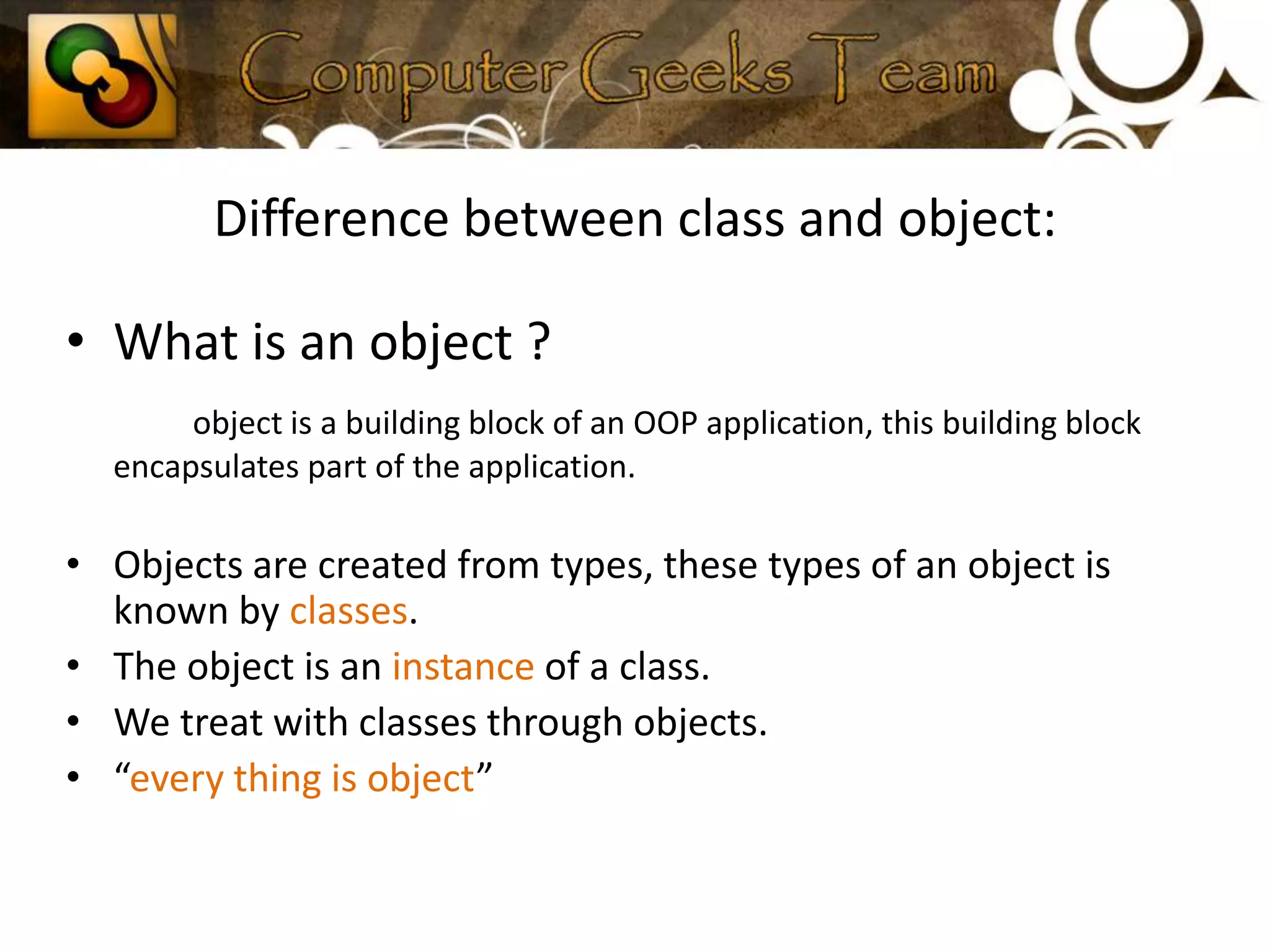 Difference between class and object:What is an object ?object is a building block of an OOP application, this building block encapsulates part of the application.Objects are created from types, these types of an object is known by classes.The object is an instance of a class.We treat with classes through objects.“every thing is object”