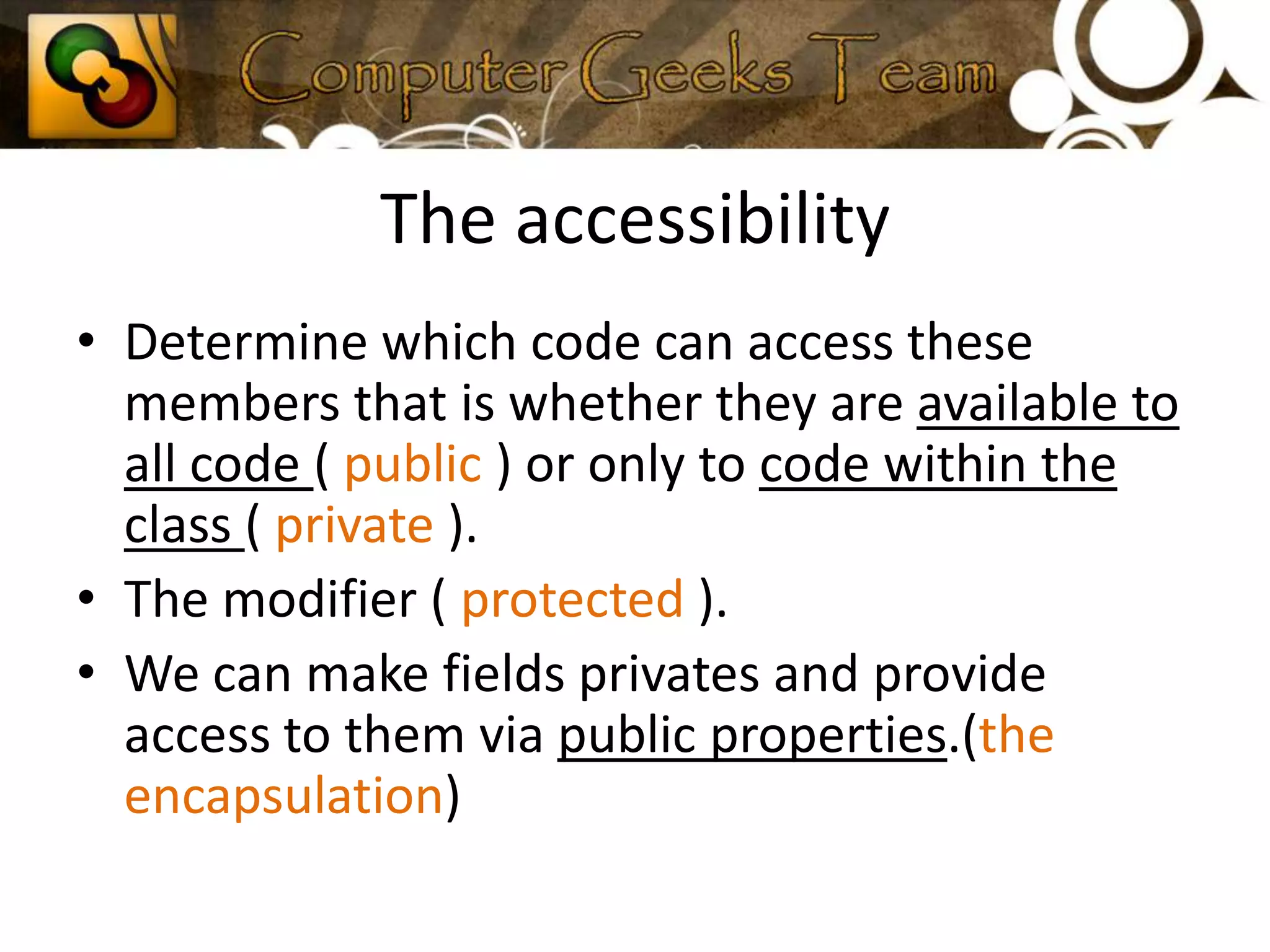 The accessibilityDetermine which code can access these members that is whether they are available to all code ( public ) or only to code within the class ( private ).The modifier ( protected ).We can make fields privates and provide access to them via public properties.(the encapsulation)