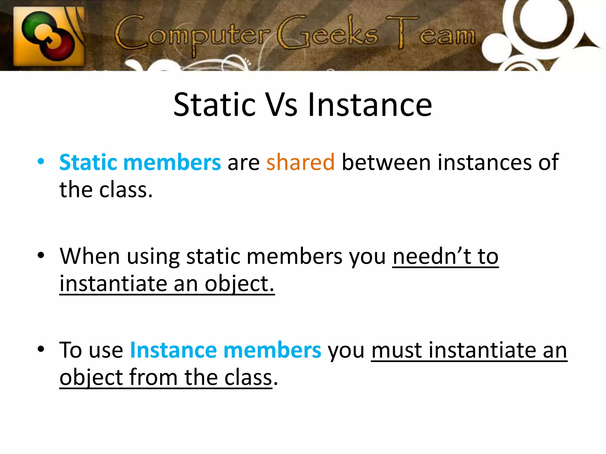 Static Vs InstanceStatic members are shared between instances of the class.When using static members you needn’t to instantiate an object.To use Instance members you must instantiate an object from the class.