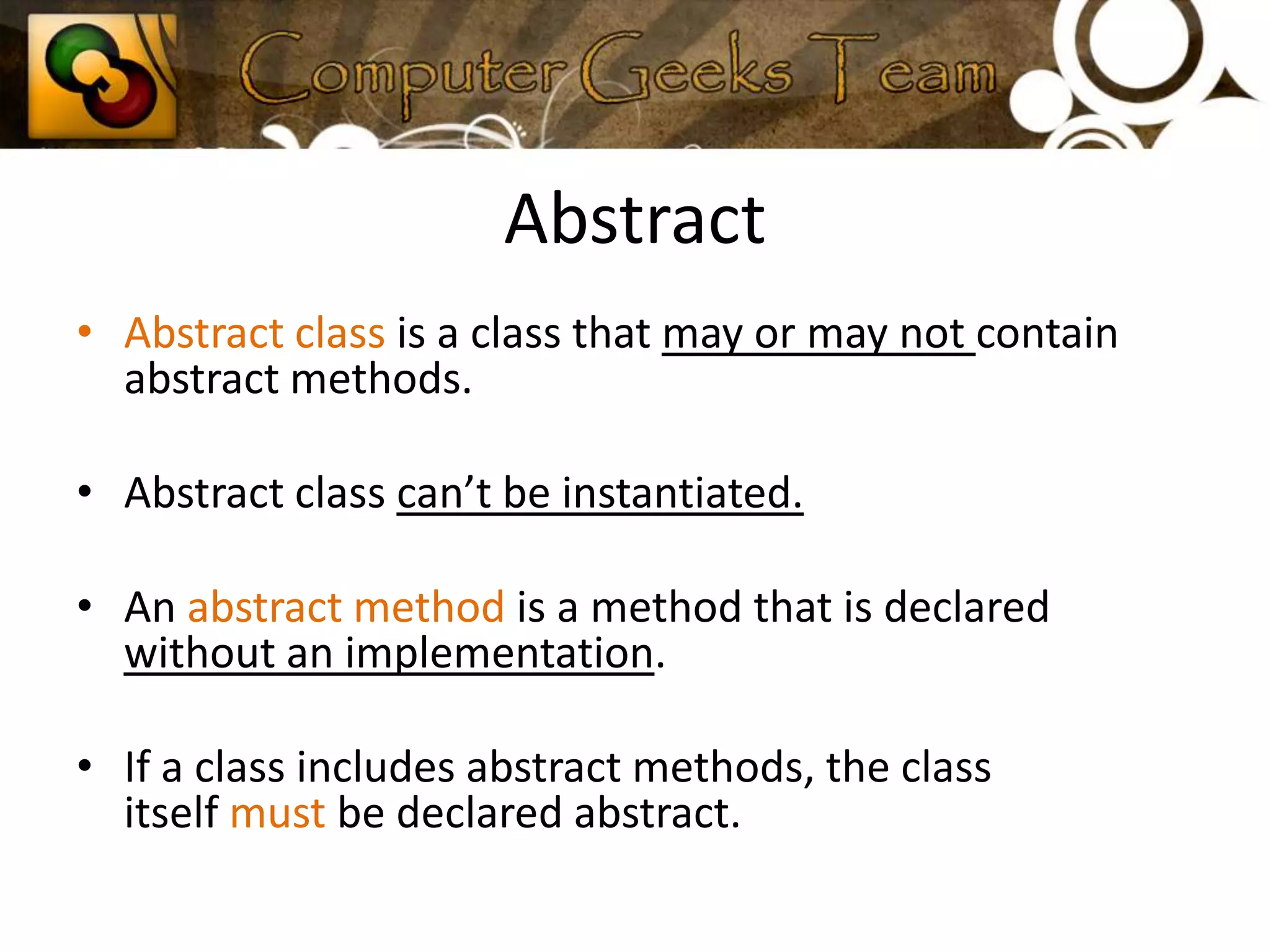 AbstractAbstract class is a class that may or may not contain abstract methods.Abstract class can’t be instantiated.An abstract method is a method that is declared without an implementation.If a class includes abstract methods, the class itself must be declared abstract.