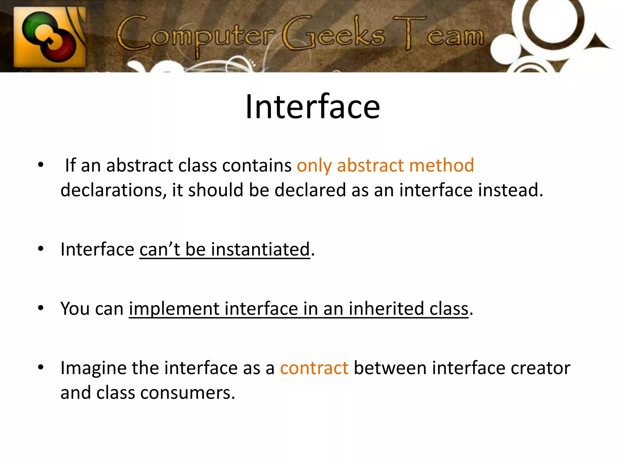  Interface If an abstract class contains only abstract method declarations, it should be declared as an interface instead.Interface can’t be instantiated.You can implement interface in an inherited class.Imagine the interface as a contract between interface creator and class consumers.