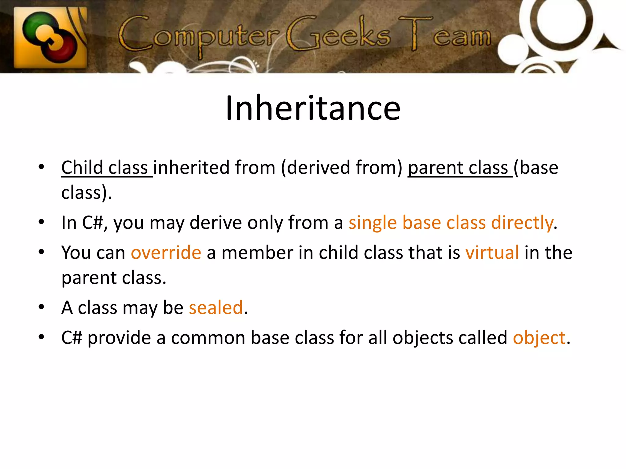 InheritanceChild class inherited from (derived from) parent class (base class).In C#, you may derive only from a single base class directly.You can override a member in child class that is virtual in the parent class.A class may be sealed.C# provide a common base class for all objects called object.