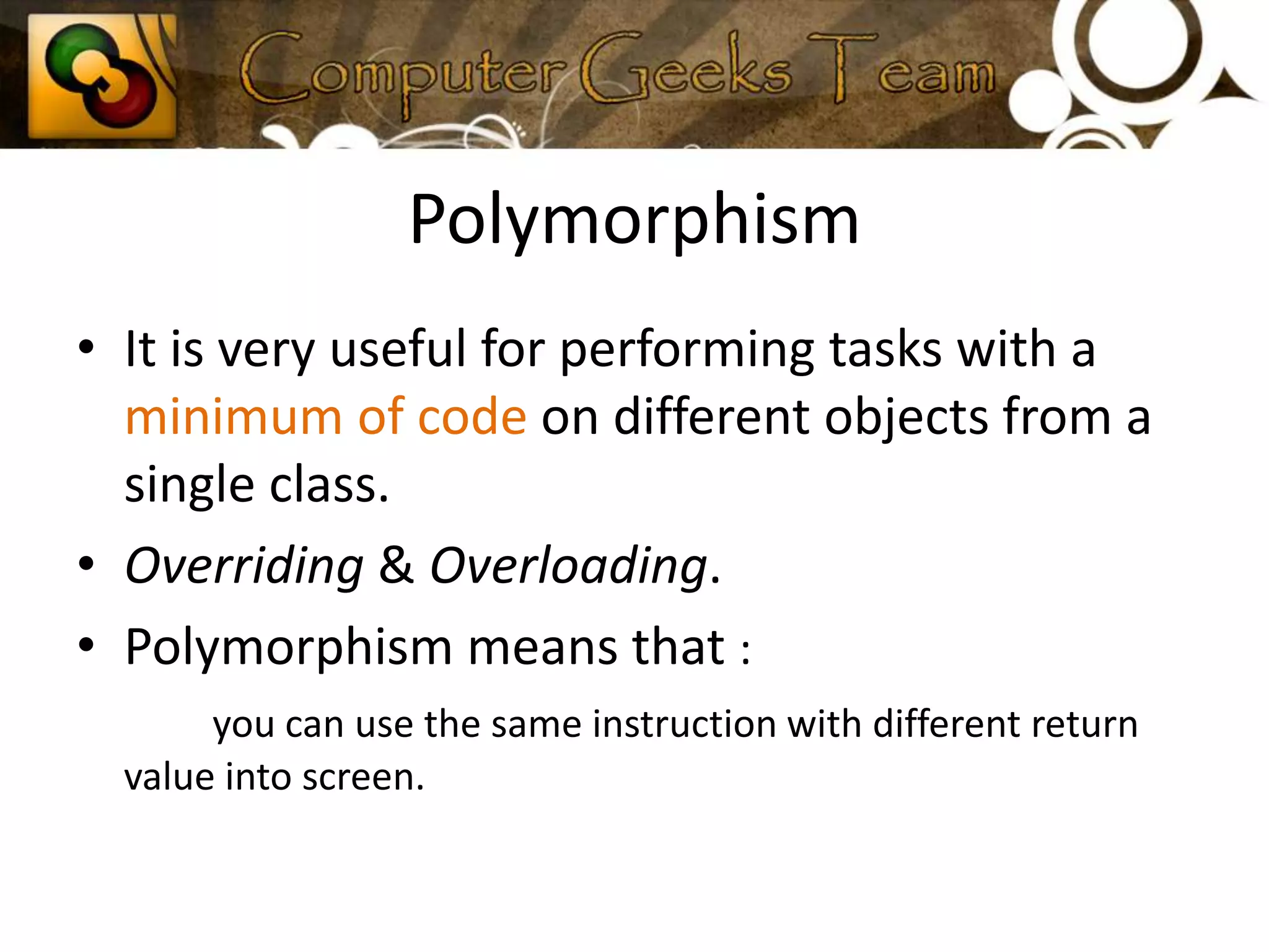 PolymorphismIt is very useful for performing tasks with a minimum of code on different objects from a single class.Overriding & Overloading.Polymorphism means that : you can use the same instruction with different return value into screen.