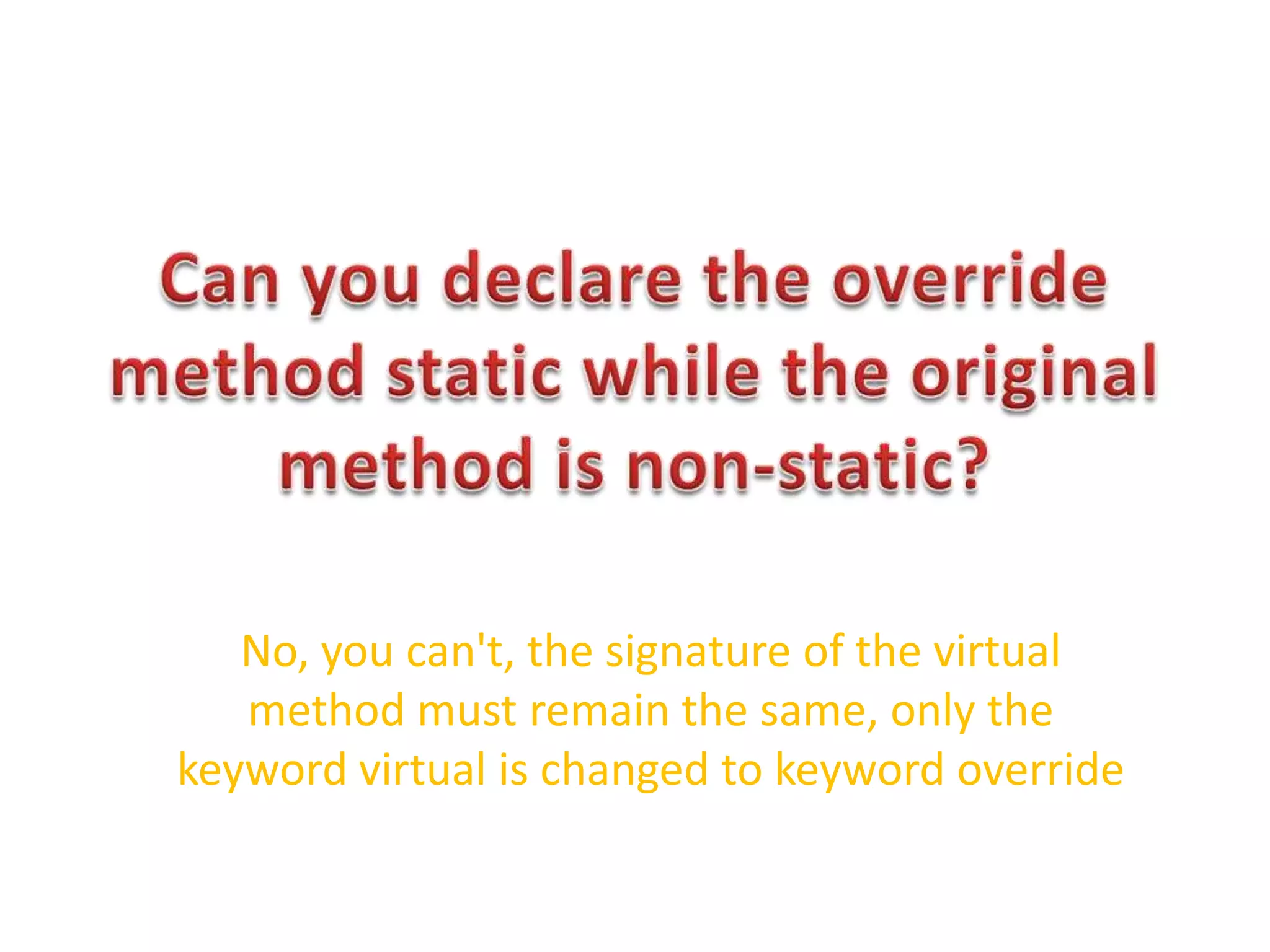 Can you declare the override method static while the original method is non-static?No, you can't, the signature of the virtual method must remain the same, only the keyword virtual is changed to keyword override