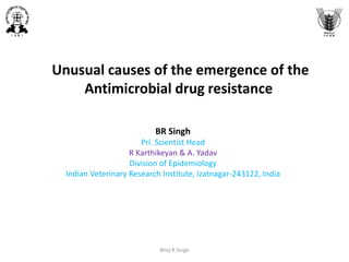 Unusual causes of the emergence of the
Antimicrobial drug resistance
BR Singh
Pri. Scientist Head
R Karthikeyan & A. Yadav
Division of Epidemiology
Indian Veterinary Research Institute, Izatnagar-243122, India
Bhoj R Singh
 
