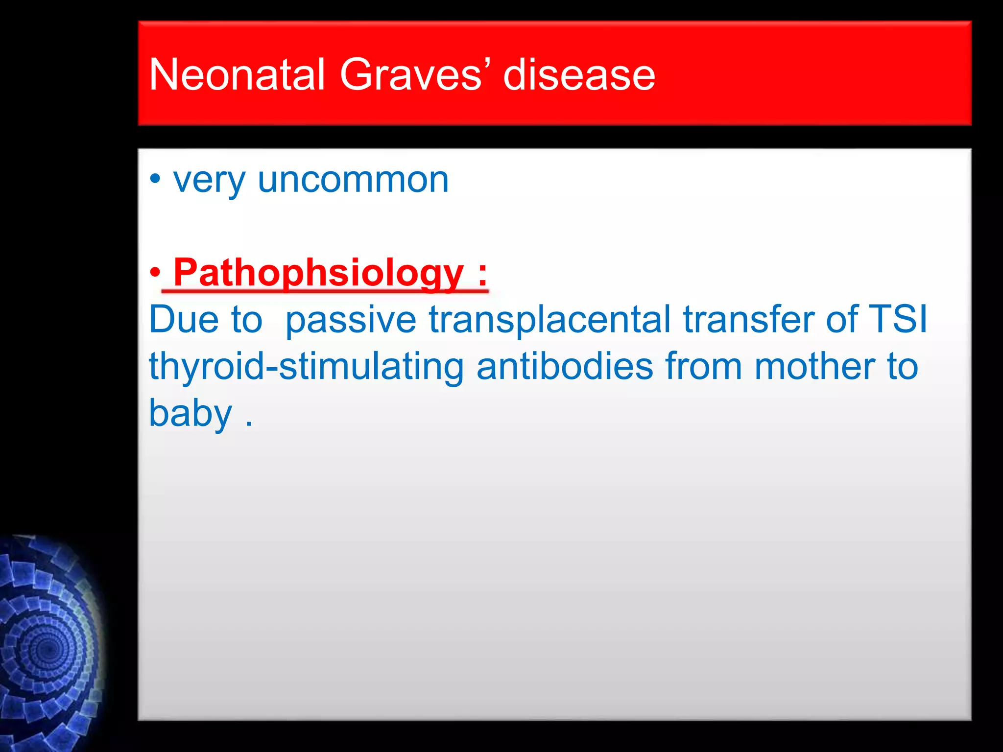 • very uncommon
• Pathophsiology :
Due to passive transplacental transfer of TSI
thyroid-stimulating antibodies from mother to
baby .
Neonatal Graves’ disease
 