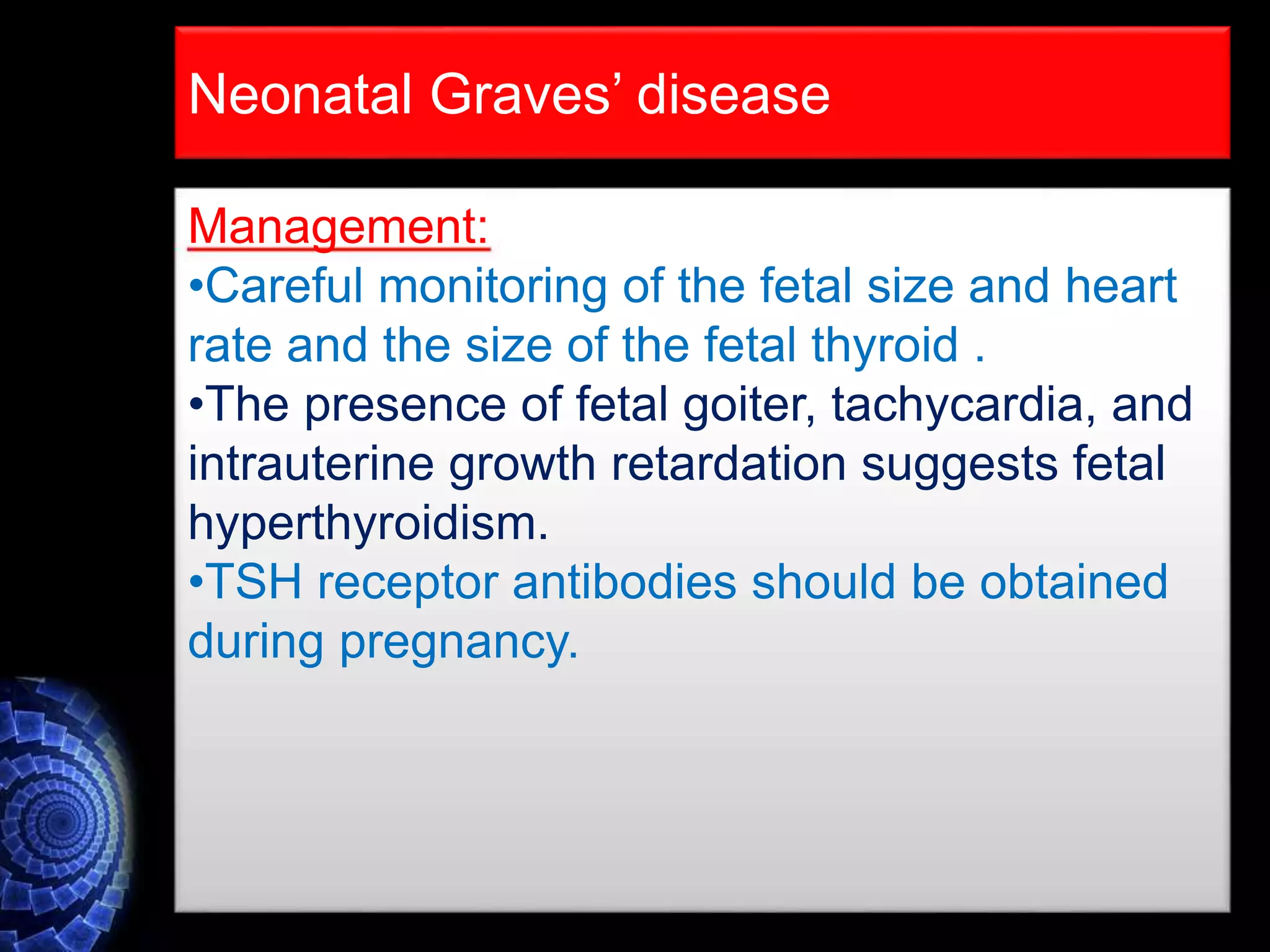 Neonatal Graves’ disease
Management:
•Careful monitoring of the fetal size and heart
rate and the size of the fetal thyroid .
•The presence of fetal goiter, tachycardia, and
intrauterine growth retardation suggests fetal
hyperthyroidism.
•TSH receptor antibodies should be obtained
during pregnancy.
 