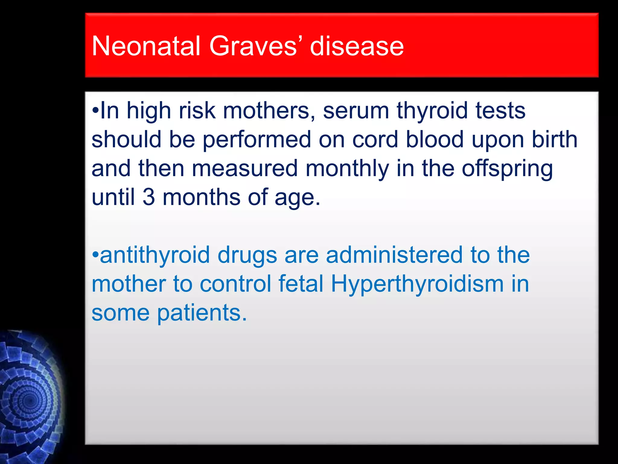 •In high risk mothers, serum thyroid tests
should be performed on cord blood upon birth
and then measured monthly in the offspring
until 3 months of age.
•antithyroid drugs are administered to the
mother to control fetal Hyperthyroidism in
some patients.
Neonatal Graves’ disease
 
