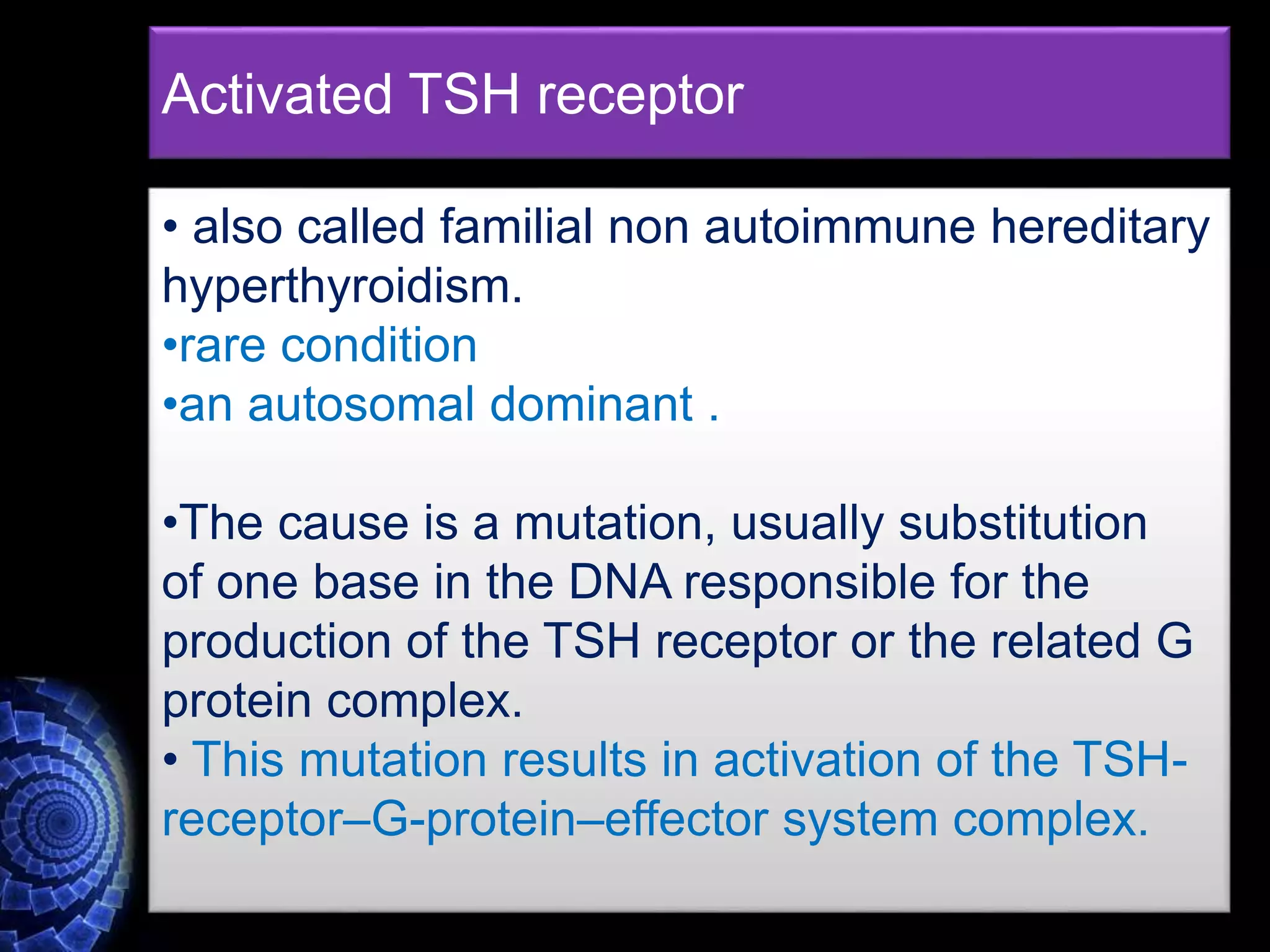 Activated TSH receptor
• also called familial non autoimmune hereditary
hyperthyroidism.
•rare condition
•an autosomal dominant .
•The cause is a mutation, usually substitution
of one base in the DNA responsible for the
production of the TSH receptor or the related G
protein complex.
• This mutation results in activation of the TSH-
receptor–G-protein–effector system complex.
 