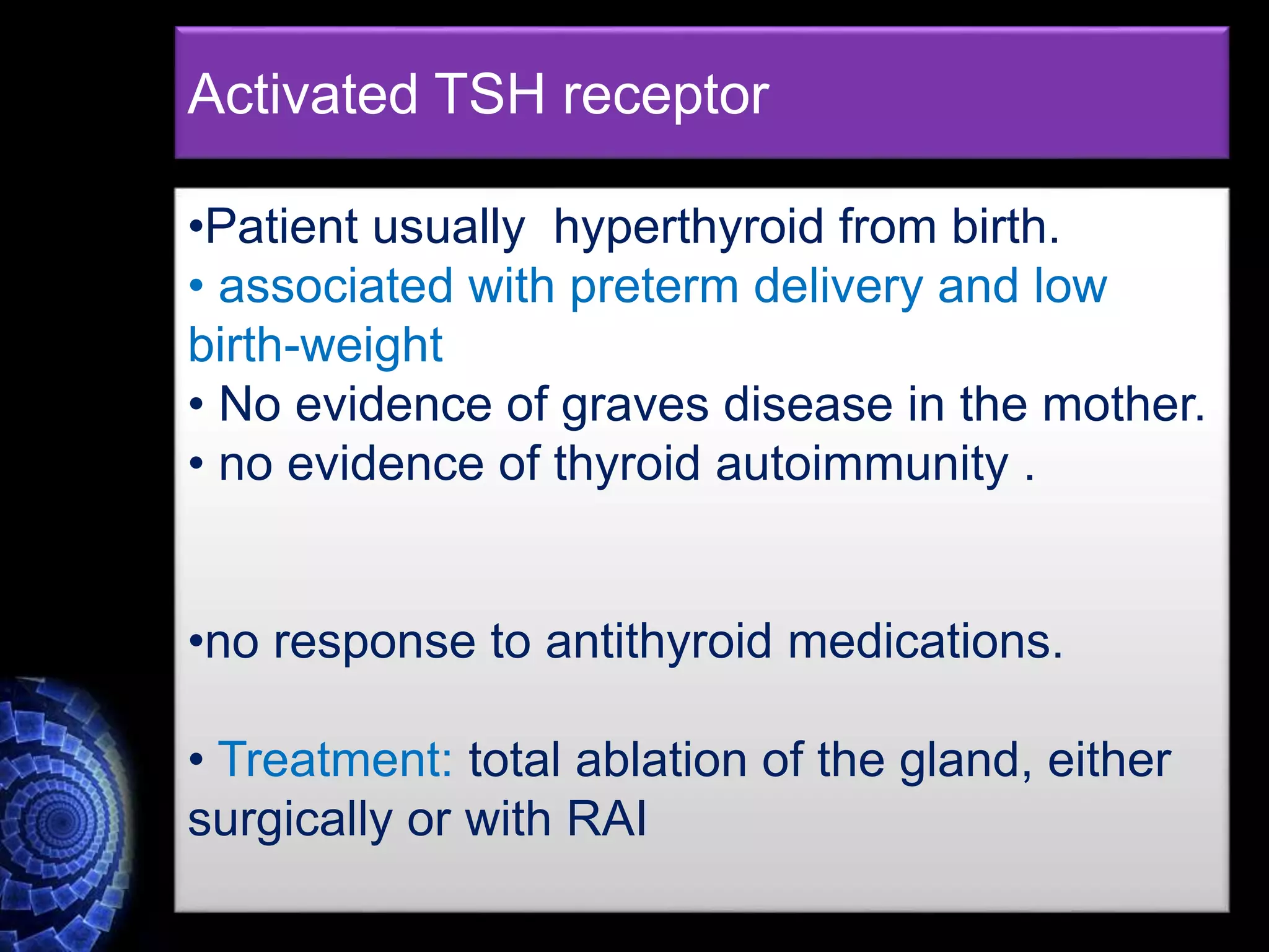 •Patient usually hyperthyroid from birth.
• associated with preterm delivery and low
birth-weight
• No evidence of graves disease in the mother.
• no evidence of thyroid autoimmunity .
•no response to antithyroid medications.
• Treatment: total ablation of the gland, either
surgically or with RAI
Activated TSH receptor
 