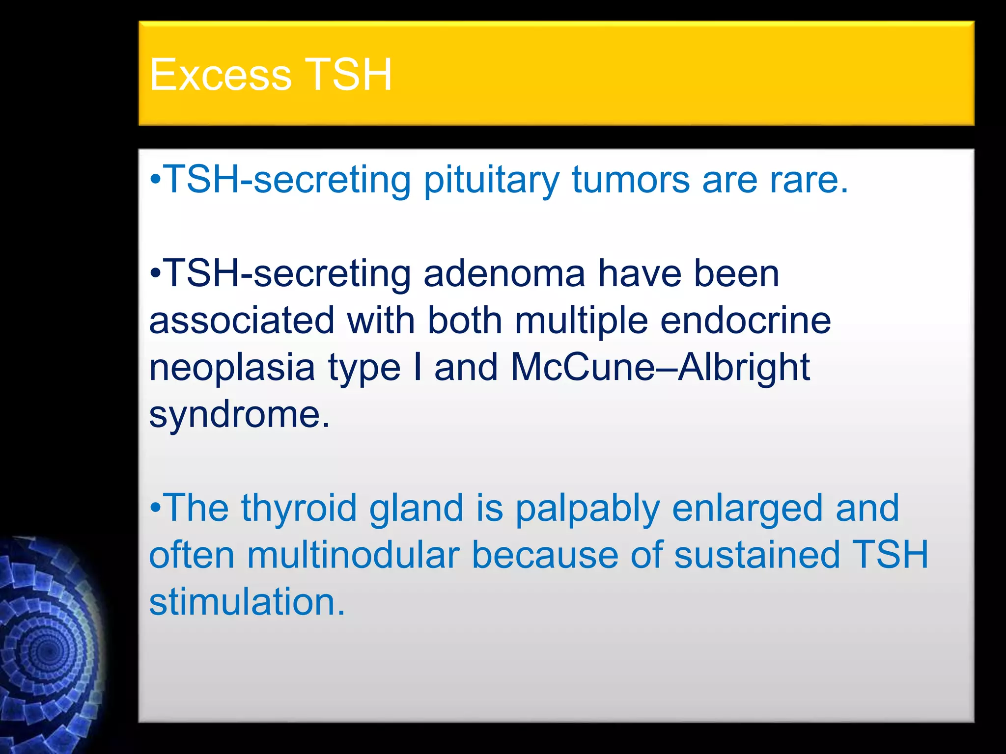 •TSH-secreting pituitary tumors are rare.
•TSH-secreting adenoma have been
associated with both multiple endocrine
neoplasia type I and McCune–Albright
syndrome.
•The thyroid gland is palpably enlarged and
often multinodular because of sustained TSH
stimulation.
Excess TSH
 
