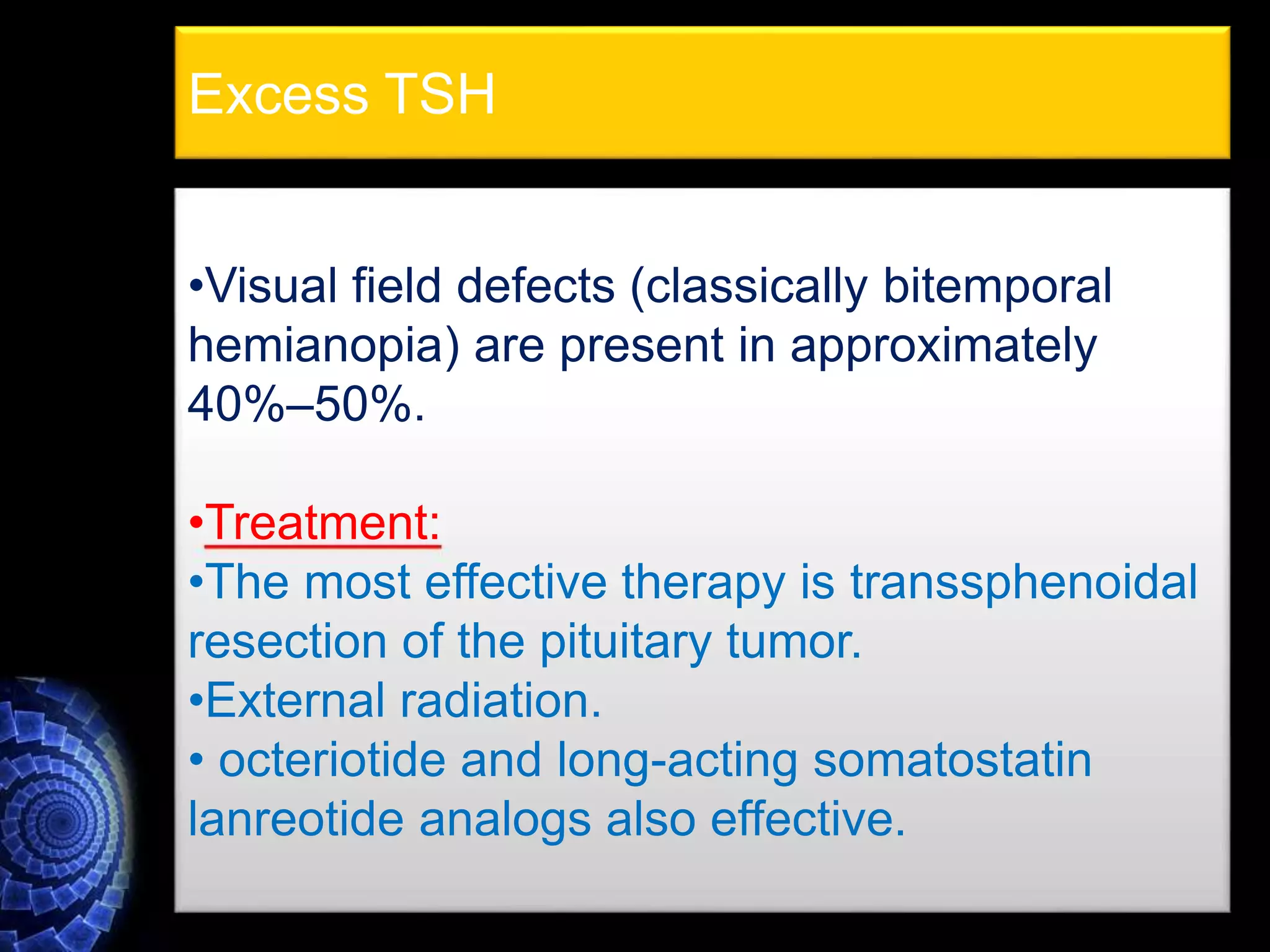 •Visual field defects (classically bitemporal
hemianopia) are present in approximately
40%–50%.
•Treatment:
•The most effective therapy is transsphenoidal
resection of the pituitary tumor.
•External radiation.
• octeriotide and long-acting somatostatin
lanreotide analogs also effective.
Excess TSH
 
