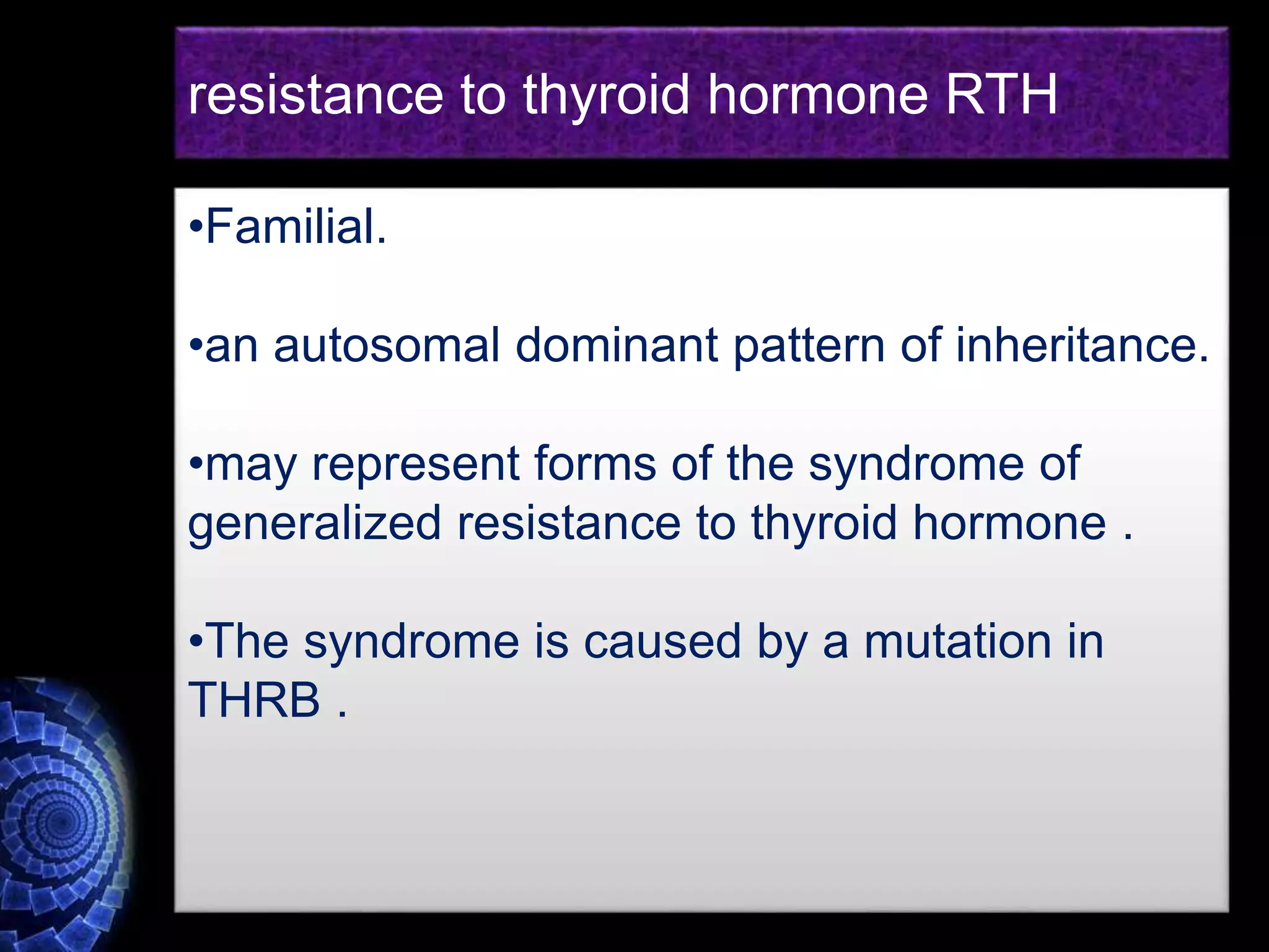 •Familial.
•an autosomal dominant pattern of inheritance.
•may represent forms of the syndrome of
generalized resistance to thyroid hormone .
•The syndrome is caused by a mutation in
THRB .
resistance to thyroid hormone RTH
 