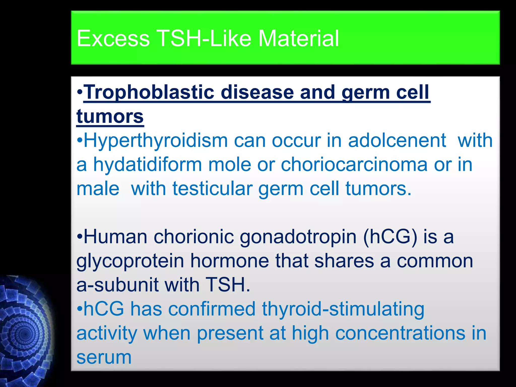 •Trophoblastic disease and germ cell
tumors
•Hyperthyroidism can occur in adolcenent with
a hydatidiform mole or choriocarcinoma or in
male with testicular germ cell tumors.
•Human chorionic gonadotropin (hCG) is a
glycoprotein hormone that shares a common
a-subunit with TSH.
•hCG has confirmed thyroid-stimulating
activity when present at high concentrations in
serum
Excess TSH-Like Material
 