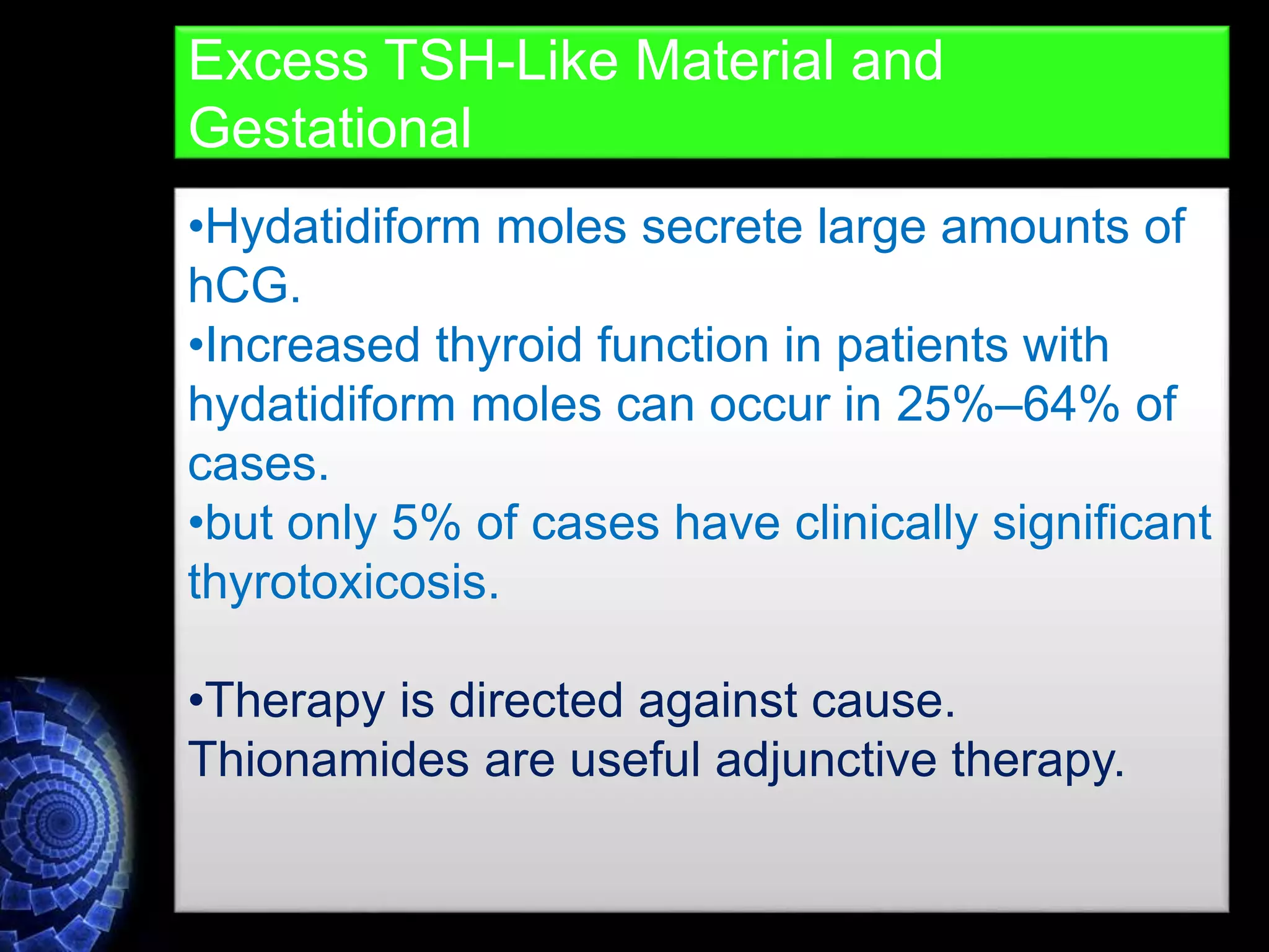 •Hydatidiform moles secrete large amounts of
hCG.
•Increased thyroid function in patients with
hydatidiform moles can occur in 25%–64% of
cases.
•but only 5% of cases have clinically significant
thyrotoxicosis.
•Therapy is directed against cause.
Thionamides are useful adjunctive therapy.
Excess TSH-Like Material and
Gestational
 